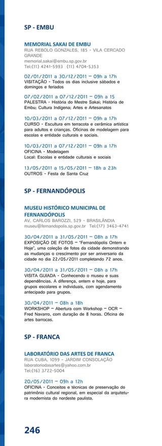 SP - EMBU

MEMORIAL SAKAI DE EMBU
RUA REBOLO GONZALES, 185 - VILA CERCADO
GRANDE
memorial.sakai@embu.sp.gov.br
Tel:(11) 4241-5993 (11) 4704-5353

02/01/2011 a 30/12/2011 – 09h a 17h
VISITAÇÃO - Todos os dias inclusive sábados e
domingos e feriados

07/02/2011 a 07/12/2011 – 09h a 15
PALESTRA - História do Mestre Sakai; História de
Embu; Cultura Indígena; Artes e Artesanatos

10/03/2011 a 07/12/2011 – 09h a 17h
CURSO - Escultura em terracota e cerâmica artística
para adultos e crianças. Oficinas de modelagem para
escolas e entidade culturais e sociais.

10/03/2011 a 07/12/2011 – 09h a 17h
OFICINA - Modelagem
Local: Escolas e entidade culturais e sociais

13/05/2011 a 15/05/2011 – 18h a 23h
OUTROS - Festa de Santa Cruz


SP - FERNANDÓPOLIS

MUSEU HISTÓRICO MUNICIPAL DE
FERNANDÓPOLIS
AV. CARLOS BAROZZI, 529 - BRASILÂNDIA
museu@fernandopolis.sp.gov.br Tel:(17) 3463-4741

30/04/2011 a 31/05/2011 – 08h a 17h
EXPOSIÇÃO DE FOTOS – “Fernandópolis Ontem e
Hoje”, uma coleção de fotos da cidade demonstrando
as mudanças o crescimento por ser aniversario da
cidade no dia 22/05/2011 completando 72 anos.

30/04/2011 a 31/05/2011 – 08h a 17h
VISITA GUIADA - Conhecendo o museu e suas
dependências. A diferença, ontem e hoje, para
grupos escolares e individuais, com agendamento
antecipado para grupos.

30/04/2011 – 08h a 18h
WORKSHOP – Abertura com Workshop – OCR –
Fred Navarro, com duração de 8 horas. Oficina de
artes barrocas.


SP - FRANCA

LABORATÓRIO DAS ARTES DE FRANCA
RUA CUBA, 1099 - JARDIM CONSOLAÇÃO
laboratoriodasartes@yahoo.com.br
Tel:(16) 3722-5004

20/05/2011 – 09h a 12h
OFICINA - Conceitos e técnicas de preservação do
patrimônio cultural regional, em especial da arquitetu-
ra modernista do nordeste paulista.




246
 