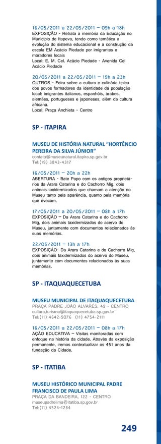 16/05/2011 a 22/05/2011 – 09h a 18h
EXPOSIÇÃO - Retrata a memória da Educação no
Município de Itapeva, tendo como temática a
evolução do sistema educacional e a construção da
escola EM Acácio Piedade por imigrantes e
moradores locais
Local: E. M. Cel. Acácio Piedade - Avenida Cel
Acácio Piedade

20/05/2011 a 22/05/2011 – 19h a 23h
OUTROS - Feira sobre a cultura e culinária típica
dos povos formadores da identidade da população
local: imigrantes italianos, espanhóis, árabes,
alemães, portugueses e japoneses, além da cultura
africana.
Local: Praça Anchieta - Centro


SP - ITAPIRA

MUSEU DE HISTÓRIA NATURAL “HORTÊNCIO
PEREIRA DA SILVA JÚNIOR”
contato@museunatural.itapira.sp.gov.br
Tel:(19) 3843-4317

16/05/2011 – 20h a 22h
ABERTURA - Bate Papo com os antigos proprietá-
rios da Arara Catarina e do Cachorro Mig, dois
animais taxidermizados que chamam a atenção no
Museu tanto pela aparência, quanto pela memória
que evocam.

17/05/2011 a 20/05/2011 – 08h a 17h
EXPOSIÇÃO – Da Arara Catarina e do Cachorro
Mig, dois animais taxidermizados do acervo do
Museu, juntamente com documentos relacionados às
suas memórias.

22/05/2011 – 13h a 17h
EXPOSIÇÃO- Da Arara Catarina e do Cachorro Mig,
dois animais taxidermizados do acervo do Museu,
juntamente com documentos relacionados às suas
memórias.


SP - ITAQUAQUECETUBA

MUSEU MUNICIPAL DE ITAQUAQUECETUBA
PRAÇA PADRE JOÃO ALVARES, 49 - CENTRO
cultura.turismo@itaquaquecetuba.sp.gov.br
Tel:(11) 4642-5076 (11) 4754-2111

16/05/2011 a 22/05/2011 – 08h a 17h
AÇÃO EDUCATIVA – Visitas monitoradas com
enfoque na história da cidade. Através da exposição
permanente, iremos contextualizar os 451 anos da
fundação da Cidade.


SP - ITATIBA

MUSEU HISTÓRICO MUNICIPAL PADRE
FRANCISCO DE PAULA LIMA
PRAÇA DA BANDEIRA, 122 - CENTRO
museupadrelima@itatiba.sp.gov.br
Tel:(11) 4524-1264



                                            249
 