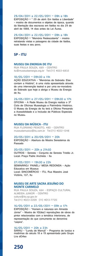 29/04/2011 a 22/05/2011 – 09h a 18h
EXPOSIÇÃO – “ 29 de abril: Em Itatiba a Liberdade”
- mostra de documentos e objetos de época, quando
da libertação dos escravos em Itatiba no dia 29 de
abril de 1888, 14 dias antes da Lei Áurea.

29/04/2011 a 22/05/2011 – 09h a 18h
EXPOSIÇÃO – “Memória Redescoberta” - mostra
retratando vistas e paisagens da cidade de Itatiba,
suas festas e seu povo.


SP - ITU

MUSEU DA ENERGIA DE ITU
RUA PAULA SOUZA, 669 - CENTRO
itu@museudaenergia.org.br Tel:(11) 4022-6832

18/05/2011 – 09h30 a 11h
AÇÃO EDUCATIVA - “Memórias do Sobrado: Elas
contam a História”, é uma visita apresentada através
de uma intervenção teatral e por uma ex-moradora
do Sobrado que hoje a abriga o Museu da Energia
de Itu.

26/05/2011 e 27/05/2011 – 09h30 a 17h
OFICINA - A Rede Museu da Energia realiza o 3º
Ciclo de Oficinas Museologia e Patrimônio Histórico.
O Museu da Energia de Itu terá a Oficina Pensando
a Acessibilidade e a Inclusão de Públicos Especiais
no Museu.


MUSEU DA MÚSICA - ITU
RUA FLORIANO PEIXOTO, 480 - CENTRO
museudamusica@itu.com.br Tel:(11) 4022-1248

20/05/2011 a 20/09/2011 – 20h
EXPOSIÇÃO - Abertura da Mostra Seresteiros do
Passado

20/05/2011 – 20h a 21h30
OUTROS - Seresta - Conjunto de Seresta Tristão Jr.
Local: Praça Padre Anchieta - Itu

27/05/2011 – 19h30 a 22h
SEMINÁRIO/ PAINEL/ MESA REDONDA - Ação
Educativa em Museus
Local: SINCOMÉRCIO - ITU, Rua Maestro José
Victório, 137, Itu


MUSEU DE ARTE SACRA JESUÍNO DO
MONTE CARMELO
RUA PAULA SOUZA, 664 - ESPAÇO CULTURAL
ALMEIDA JUNIOR - CENTRO
cultura@itu.sp.gov.br
Tel:(11) 4023-2209 (11) 4013-7720

16/05/2011 a 22/05/2011 – 09h a 17h
EXPOSIÇÃO - “Homem e natureza em Almeida
Júnior” - Mostra de 10(dez) reproduções de obras do
pintor relacionadas com a temática interiorana, de
representação do que comumente se denomina
“caipira”.

16/05/2011 – 20h a 23h
SARAU - “Lundu de Marruá” - Programa de lundus e
modinhas do século 18 e 19 apresentado pelo Grupo
Lira dOrfeo



250
 