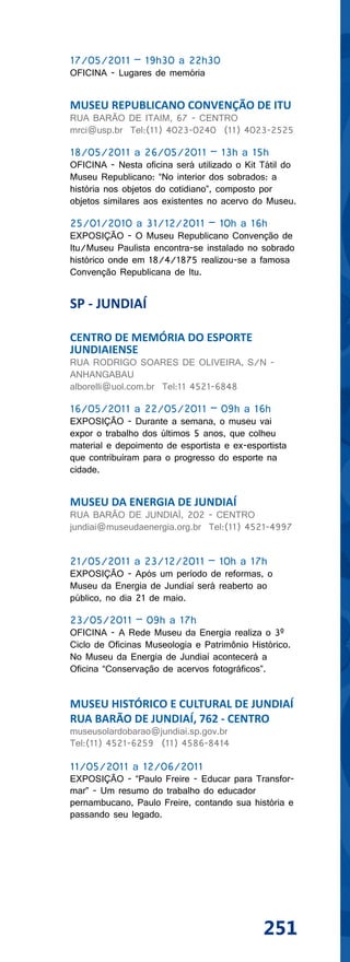 17/05/2011 – 19h30 a 22h30
OFICINA - Lugares de memória


MUSEU REPUBLICANO CONVENÇÃO DE ITU
RUA BARÃO DE ITAIM, 67 - CENTRO
mrci@usp.br Tel:(11) 4023-0240 (11) 4023-2525

18/05/2011 a 26/05/2011 – 13h a 15h
OFICINA - Nesta oficina será utilizado o Kit Tátil do
Museu Republicano: “No interior dos sobrados: a
história nos objetos do cotidiano”, composto por
objetos similares aos existentes no acervo do Museu.

25/01/2010 a 31/12/2011 – 10h a 16h
EXPOSIÇÃO - O Museu Republicano Convenção de
Itu/Museu Paulista encontra-se instalado no sobrado
histórico onde em 18/4/1875 realizou-se a famosa
Convenção Republicana de Itu.


SP - JUNDIAÍ

CENTRO DE MEMÓRIA DO ESPORTE
JUNDIAIENSE
RUA RODRIGO SOARES DE OLIVEIRA, S/N -
ANHANGABAU
alborelli@uol.com.br Tel:11 4521-6848

16/05/2011 a 22/05/2011 – 09h a 16h
EXPOSIÇÃO - Durante a semana, o museu vai
expor o trabalho dos últimos 5 anos, que colheu
material e depoimento de esportista e ex-esportista
que contribuíram para o progresso do esporte na
cidade.


MUSEU DA ENERGIA DE JUNDIAÍ
RUA BARÃO DE JUNDIAÍ, 202 - CENTRO
jundiai@museudaenergia.org.br Tel:(11) 4521-4997


21/05/2011 a 23/12/2011 – 10h a 17h
EXPOSIÇÃO - Após um período de reformas, o
Museu da Energia de Jundiaí será reaberto ao
público, no dia 21 de maio.

23/05/2011 – 09h a 17h
OFICINA - A Rede Museu da Energia realiza o 3º
Ciclo de Oficinas Museologia e Patrimônio Histórico.
No Museu da Energia de Jundiaí acontecerá a
Oficina “Conservação de acervos fotográficos”.


MUSEU HISTÓRICO E CULTURAL DE JUNDIAÍ
RUA BARÃO DE JUNDIAÍ, 762 - CENTRO
museusolardobarao@jundiai.sp.gov.br
Tel:(11) 4521-6259 (11) 4586-8414

11/05/2011 a 12/06/2011
EXPOSIÇÃO - “Paulo Freire - Educar para Transfor-
mar” - Um resumo do trabalho do educador
pernambucano, Paulo Freire, contando sua história e
passando seu legado.




                                             251
 