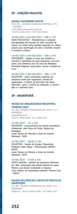 SP - LENÇÓIS PAULISTA

MUSEU ALEXANDRE CHITTO
RUA CEL. JOAQUIM ANSELMO MARTINS, 575
- CENTRO
museu@lencoispaulista.sp.gov.br
Tel:(14) 3264-1442 (14) 3263-6525

16/05/2011 a 04/06/2011 – 08h a 17h
AÇÃO EDUCATIVA - Receberemos a visitação
pré-agendada das escolas da rede municipal de
ensino. As visitas serão guiadas seguindo um roteiro
próprio para assimilação do tema e também visando
o incentivo à leitura.

16/05/2011 a 04/06/2011 – 08h a 17h
EXPOSIÇÃO - objetos e livros que retratam a
memória e identidade do povo lençoense. Os livros
serão uma referência aos 50 anos da Biblioteca
Municipal Orígenes Lessa,afinal, somos a Cidade do
Livro.

16/05/2011 a 04/06/2011 – 08h a 17h
PALESTRA - serão ministradas palestras por
escritores locais que resgataram, através de
publicações, a história do Município sob óticas
diferentes, como a história da imigração, a escravi-
dão e o cotidiano local.


SP - MAIRIPORÃ

MUSEU DE ARQUEOLOGIA INDUSTRIAL
THOMAZ CRUZ
AV. DR. THOMAZ RODRIGUES DA CRUZ, 1113 -
BARREIRO
maitc@imensu.br
Tel:(11) 4604-2999 (11) 4604-2157

21/05/2011 - 11h a 13h
PALESTRA - funcionamento dos teares automáticos.
Palestrante: Joel Cizino do Prado, Mestre em
tecelagem.
Local: Museu de Ciências e Artes do Instituto
Mairiporã - MCA

21/05/2011 - 10h30 a 13h
PALESTRA - história da linotipo. Palestrante:
Professor Adão Alegre - Mecanotipista SENAI/
MAITC
Local: Museu de Ciências e Artes do Instituto
Mairiporã - MCA

21/05/2011 - 11h30 a 13h
VISITA GUIADA - passeio de locomotiva fabricada
em 1881, restaurada pelo Mestre Manoel de Jesus
Martins, que estará conduzindo a máquina
Local: Museu de Arqueologia Industrial Thomaz Cruz
- MAITC


MUSEU DE CIÊNCIAS E ARTES DO INSTITUTO
MAIRIPORÃ
AV. DR. THOMAZ RODRIGUES DA CRUZ, 1113 -
BARREIRO
im@im.br Tel:(11) 4604-2999 (11) 4604-2157




252
 