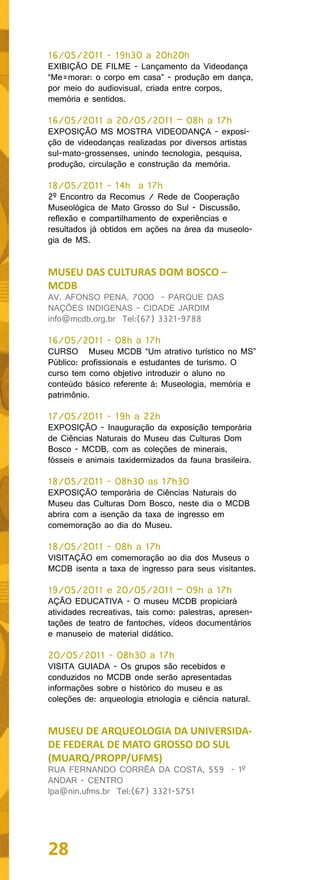 16/05/2011 - 19h30 a 20h20h
EXIBIÇÃO DE FILME - Lançamento da Videodança
“Me=morar: o corpo em casa” - produção em dança,
por meio do audiovisual, criada entre corpos,
memória e sentidos.

16/05/2011 a 20/05/2011 – 08h a 17h
EXPOSIÇÃO MS MOSTRA VIDEODANÇA - exposi-
ção de videodanças realizadas por diversos artistas
sul-mato-grossenses, unindo tecnologia, pesquisa,
produção, circulação e construção da memória.

18/05/2011 - 14h a 17h
2º Encontro da Recomus / Rede de Cooperação
Museológica de Mato Grosso do Sul - Discussão,
reflexão e compartilhamento de experiências e
resultados já obtidos em ações na área da museolo-
gia de MS.


MUSEU DAS CULTURAS DOM BOSCO –
MCDB
AV. AFONSO PENA, 7000 - PARQUE DAS
NAÇÕES INDIGENAS - CIDADE JARDIM
info@mcdb.org.br Tel:(67) 3321-9788

16/05/2011 - 08h a 17h
CURSO Museu MCDB “Um atrativo turístico no MS”
Público: profissionais e estudantes de turismo. O
curso tem como objetivo introduzir o aluno no
conteúdo básico referente à: Museologia, memória e
patrimônio.

17/05/2011 - 19h a 22h
EXPOSIÇÃO - Inauguração da exposição temporária
de Ciências Naturais do Museu das Culturas Dom
Bosco - MCDB, com as coleções de minerais,
fósseis e animais taxidermizados da fauna brasileira.

18/05/2011 - 08h30 as 17h30
EXPOSIÇÃO temporária de Ciências Naturais do
Museu das Culturas Dom Bosco, neste dia o MCDB
abrira com a isenção da taxa de ingresso em
comemoração ao dia do Museu.

18/05/2011 - 08h a 17h
VISITAÇÃO em comemoração ao dia dos Museus o
MCDB isenta a taxa de ingresso para seus visitantes.

19/05/2011 e 20/05/2011 – 09h a 17h
AÇÃO EDUCATIVA - O museu MCDB propiciará
atividades recreativas, tais como: palestras, apresen-
tações de teatro de fantoches, vídeos documentários
e manuseio de material didático.

20/05/2011 - 08h30 a 17h
VISITA GUIADA - Os grupos são recebidos e
conduzidos no MCDB onde serão apresentadas
informações sobre o histórico do museu e as
coleções de: arqueologia etnologia e ciência natural.


MUSEU DE ARQUEOLOGIA DA UNIVERSIDA-
DE FEDERAL DE MATO GROSSO DO SUL
(MUARQ/PROPP/UFMS)
RUA FERNANDO CORRÊA DA COSTA, 559 - 1º
ANDAR - CENTRO
lpa@nin.ufms.br Tel:(67) 3321-5751




28
 