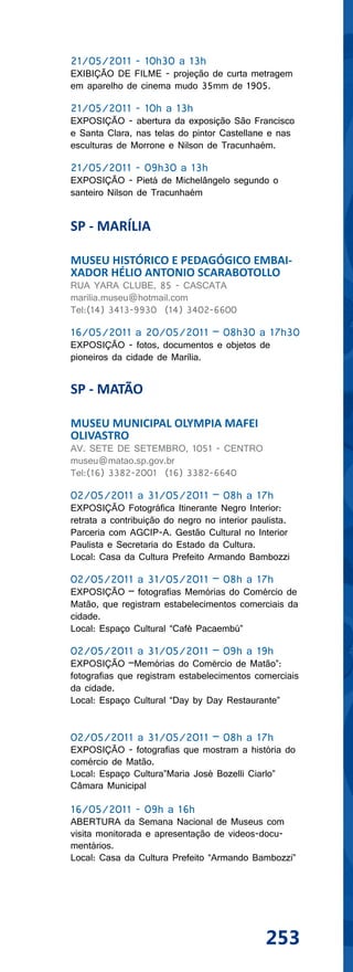 21/05/2011 - 10h30 a 13h
EXIBIÇÃO DE FILME - projeção de curta metragem
em aparelho de cinema mudo 35mm de 1905.

21/05/2011 - 10h a 13h
EXPOSIÇÃO - abertura da exposição São Francisco
e Santa Clara, nas telas do pintor Castellane e nas
esculturas de Morrone e Nilson de Tracunhaém.

21/05/2011 - 09h30 a 13h
EXPOSIÇÃO - Pietá de Michelângelo segundo o
santeiro Nilson de Tracunhaém


SP - MARÍLIA

MUSEU HISTÓRICO E PEDAGÓGICO EMBAI-
XADOR HÉLIO ANTONIO SCARABOTOLLO
RUA YARA CLUBE, 85 - CASCATA
marilia.museu@hotmail.com
Tel:(14) 3413-9930 (14) 3402-6600

16/05/2011 a 20/05/2011 – 08h30 a 17h30
EXPOSIÇÃO - fotos, documentos e objetos de
pioneiros da cidade de Marília.


SP - MATÃO

MUSEU MUNICIPAL OLYMPIA MAFEI
OLIVASTRO
AV. SETE DE SETEMBRO, 1051 - CENTRO
museu@matao.sp.gov.br
Tel:(16) 3382-2001 (16) 3382-6640

02/05/2011 a 31/05/2011 – 08h a 17h
EXPOSIÇÃO Fotográfica Itinerante Negro Interior:
retrata a contribuição do negro no interior paulista.
Parceria com AGCIP-A. Gestão Cultural no Interior
Paulista e Secretaria do Estado da Cultura.
Local: Casa da Cultura Prefeito Armando Bambozzi

02/05/2011 a 31/05/2011 – 08h a 17h
EXPOSIÇÃO – fotografias Memórias do Comércio de
Matão, que registram estabelecimentos comerciais da
cidade.
Local: Espaço Cultural “Café Pacaembú”

02/05/2011 a 31/05/2011 – 09h a 19h
EXPOSIÇÃO –Memórias do Comércio de Matão”:
fotografias que registram estabelecimentos comerciais
da cidade.
Local: Espaço Cultural “Day by Day Restaurante”


02/05/2011 a 31/05/2011 – 08h a 17h
EXPOSIÇÃO - fotografias que mostram a história do
comércio de Matão.
Local: Espaço Cultura”Maria José Bozelli Ciarlo”
Câmara Municipal

16/05/2011 - 09h a 16h
ABERTURA da Semana Nacional de Museus com
visita monitorada e apresentação de videos-docu-
mentários.
Local: Casa da Cultura Prefeito “Armando Bambozzi”




                                               253
 