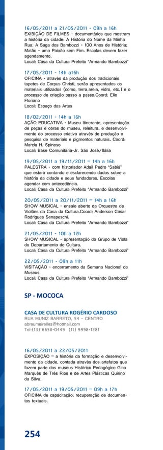 16/05/2011 a 21/05/2011 - 09h a 16h
EXIBIÇÃO DE FILMES - documentários que mostram
a história da cidade: A História do Nome da Minha
Rua; A Saga dos Bambozzi - 100 Anos de História;
Matão - uma Paixão sem Fim. Escolas devem fazer
agendamento.
Local: Casa da Cultura Prefeito “Armando Bambozzi”

17/05/2011 - 14h a16h
OFICINA - através da produção dos tradicionais
tapetes de Corpus Christi, serão apresentados os
materiais utilizados (como, terra,areia, vidro, etc.) e o
processo de criação passo a passo.Coord: Elio
Floriano
Local: Espaço das Artes

18/02/2011 - 14h a 16h
AÇÃO EDUCATIVA - Museu Itinerante, apresentação
de peças e obras do museu, releitura, e desenvolvi-
mento do processo criativo através de produção e
pesquisa de materiais e pigmentos naturais. Coord:
Marcia H. Spinoso
Local: Base Comunitária-Jr. São José/Itália

19/05/2011 a 19/11/2011 – 14h a 16h
PALESTRA - com historiador Adail Pedro “Sabiá”
que estará contando e esclarecendo dados sobre a
história da cidade e seus fundadores. Escolas
agendar com antecedência.
Local: Casa da Cultura Prefeito “Armando Bambozzi”

20/05/2011 a 20/11/2011 – 14h a 16h
SHOW MUSICAL - ensaio aberto da Orquestra de
Violões da Casa da Cultura.Coord: Anderson Cesar
Rodrigues Senapeschi.
Local: Casa da Cultura Prefeito “Armando Bambozzi”

21/05/2011 - 10h a 12h
SHOW MUSICAL - apresentação do Grupo de Viola
do Departamento de Cultura.
Local: Casa da Cultura Prefeito “Armando Bambozzi”

22/05/2011 - 09h a 11h
VISITAÇÃO - encerramento da Semana Nacional de
Museus.
Local: Casa da Cultura Prefeito “Armando Bambozzi”


SP - MOCOCA

CASA DE CULTURA ROGÉRIO CARDOSO
RUA MUNIZ BARRETO, 54 - CENTRO
abreumeirelles@hotmail.com
Tel:(13) 6658-0449 (11) 9998-1281



16/05/2011 a 22/05/2011
EXPOSIÇÃO – a história da formação e desenvolvi-
mento da cidade, contada através dos artefatos que
fazem parte dos museus Histórico Pedagógico Gico
Marquês de Três Rios e de Artes Plásticas Quirino
da Silva.

17/05/2011 a 19/05/2011 – 09h a 17h
OFICINA de capacitação: recuperação de documen-
tos textuais.




254
 