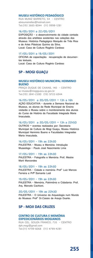 MUSEU HISTÓRICO PEDAGÓGICO
RUA MUNIZ BARRETO, 54 - CENTRO
abreumeirelles@hotmail.com
Tel:(19) 3665-8044 (11) 9998-1281

16/05/2011 a 22/05/2011
EXPOSIÇÃO - o desenvolvimento da cidade contada
através dos artefatos existentes nas coleções dos
Museus: Histórico Pedagógico Marquês de Três Rios
e de Artes Plásticas Quirino da Silva.
Local: Casa de Cultura Rogério Cardoso

17/05/2011 a 19/05/2011
OFICINA de capacitação: recuperação de documen-
tos textuais.
Local: Casa de Cultura Rogério Cardoso


SP - MOGI GUAÇU

MUSEU HISTÓRICO MUNICIPAL HERMINIO
BUENO
PRAÇA DUQUE DE CAXIAS, 140 - CENTRO
sc-museu@mogiguacu.sp.gov.br
Tel:(19) 3841-2300 (19) 9722-6944

16/05/2011 a 20/05/2011 – 13h a 16h
AÇÃO EDUCATIVA - durante a Semana Nacional de
Museus, os alunos da Rede Municipal de Ensino
visitarão o Museu sobre o monitoramento dos alunos
do Curso de História da Faculdade Integrada Maria
Imaculada.

16/05/2011 a 20/05/2011 – 13h a 22h50
OUTROS – eventos realizados por: Secretaria
Municipal de Cultura de Mogi Guaçu, Museu Histórico
Municipal Herminio Bueno e Faculdades Integradas
Maria Imaculada.

16/05/2011 - 19h as 22h30
PALESTRA - Museu e Memória: Introdução
Museologo - Paulo José Nascimento Lima

17/05/2011 - 19h as 22h30
PALESTRA - Fotografia e Memória: Prof. Mestre
Marli Marcondes

18/05/2011 - 19h as 22h30
PALESTRA - Cidade e memória: Prof° Luiz Marcos
Ferreira e Prfª Samanta Lodi

19/05/2011 - 19h as 22h30
PALESTRA - Memória, Patrimônio e Cidadania: Prof.
Arq. Marcelo Cachioni.

20/05/2011 - 19h as 22h30
PALESTRA - O Universo da Arqueologia num Mundo
do Museus: Prof° Dr.Cassio de Araujo Duarte.


SP - MOJI DAS CRUZES

CENTRO DE CULTURA E MEMÓRIA
EXPEDICIONÁRIOS MOGIANOS
RUA CEL. SOUZA FRANCO, 735 - CENTRO
dph.mogi@gmail.com
Tel:(11) 4799-6068 (11) 4799-4281




                                           255
 
