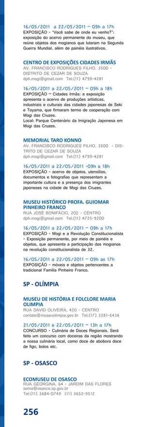 16/05/2011 a 22/05/2011 – 09h a 17h
EXPOSIÇÃO - “Você sabe de onde eu venho?”:
exposição do acervo permanente do museu, que
reúne objetos dos mogianos que lutaram na Segunda
Guerra Mundial, além de painéis ilustrativos.


CENTRO DE EXPOSIÇÕES CIDADES IRMÃS
AV. FRANCISCO RODRIGUES FILHO, 3500 -
DISTRITO DE CEZAR DE SOUZA
dph.mogi@gmail.com Tel:(11) 4799-4281

16/05/2011 a 22/05/2011 – 09h a 18h
EXPOSIÇÃO – Cidades Irmãs: a exposição
apresenta o acervo de produções artísticas,
industriais e culturais das cidades japonesas de Seki
e Toyama, que firmaram termo de cooperação com
Mogi das Cruzes.
Local: Parque Centenário da Imigração Japonesa em
Mogi das Cruzes.


MEMORIAL TARO KONNO
AV. FRANCISCO RODRIGUES FILHO, 3500 - DIS-
TRITO DE CEZAR DE SOUZA
dph.mogi@gmail.com Tel:(11) 4799-4281

16/05/2011 a 22/05/2011 -09h a 18h
EXPOSIÇÃO - acervo de objetos, utensílios,
documentos e fotografias que representam a
importante cultura e a presença dos imigrantes
japoneses na cidade de Mogi das Cruzes.


MUSEU HISTÓRICO PROFA. GUIOMAR
PINHEIRO FRANCO
RUA JOSÉ BONIFÁCIO, 202 - CENTRO
dph.mogi@gmail.com Tel:(11) 4725-9200

16/05/2011 a 22/05/2011 – 09h a 17h
EXPOSIÇÃO - Mogi e a Revolução Constitucionalista
- Exposição permanente, por meio de painéis e
objetos, que apresenta a participação dos mogianos
na revolução constitucionalista de 32.

16/05/2011 a 22/05/2011 – 09h as 17h
EXPOSIÇÃO - móveis e objetos pertencentes a
tradicional Família Pinheiro Franco.


SP - OLÍMPIA

MUSEU DE HISTÓRIA E FOLCLORE MARIA
OLIMPIA
RUA DAVID OLIVEIRA, 420 - CENTRO
contato@museuolimpia.gov.br Tel:(17) 3281-6436

21/05/2011 e 22/05/2011 – 13h a 17h
CONCURSO - Culinária de Doces Regionais. Será
feito um concurso com doceiras da região mostrando
a nossa culinária local, como doce de abobora doce
de figo, bolos etc.


SP - OSASCO

ECOMUSEU DE OSASCO
RUA GEORGINA, 64 - JARDIM DAS FLORES
sema@osasco.sp.gov.br
Tel:(11) 3684-0749 (11) 3652-9512



256
 