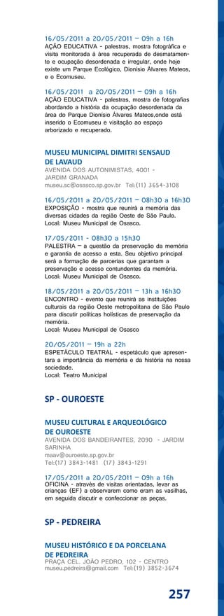 16/05/2011 a 20/05/2011 – 09h a 16h
AÇÃO EDUCATIVA - palestras, mostra fotográfica e
visita monitorada à área recuperada de desmatamen-
to e ocupação desordenada e irregular, onde hoje
existe um Parque Ecológico, Dionísio Álvares Mateos,
e o Ecomuseu.

16/05/2011 a 20/05/2011 – 09h a 16h
AÇÃO EDUCATIVA - palestras, mostra de fotografias
abordando a história da ocupação desordenada da
área do Parque Dionísio Álvares Mateos,onde está
inserido o Ecomuseu e visitação ao espaço
arborizado e recuperado.


MUSEU MUNICIPAL DIMITRI SENSAUD
DE LAVAUD
AVENIDA DOS AUTONIMISTAS, 4001 -
JARDIM GRANADA
museu.sc@osasco.sp.gov.br Tel:(11) 3654-3108

16/05/2011 a 20/05/2011 – 08h30 a 16h30
EXPOSIÇÃO - mostra que reunirá a memória das
diversas cidades da região Oeste de São Paulo.
Local: Museu Municipal de Osasco.

17/05/2011 - 08h30 a 15h30
PALESTRA – a questão da preservação da memória
e garantia de acesso a esta. Seu objetivo principal
será a formação de parcerias que garantam a
preservação e acesso contundentes da memória.
Local: Museu Municipal de Osasco.

18/05/2011 a 20/05/2011 – 13h a 16h30
ENCONTRO - evento que reunirá as instituições
culturais da região Oeste metropolitana de São Paulo
para discutir políticas holísticas de preservação da
memória.
Local: Museu Municipal de Osasco

20/05/2011 – 19h a 22h
ESPETÁCULO TEATRAL - espetáculo que apresen-
tara a importância da memória e da história na nossa
sociedade.
Local: Teatro Municipal


SP - OUROESTE

MUSEU CULTURAL E ARQUEOLÓGICO
DE OUROESTE
AVENIDA DOS BANDEIRANTES, 2090 - JARDIM
SARINHA
maav@ouroeste.sp.gov.br
Tel:(17) 3843-1481 (17) 3843-1291

17/05/2011 a 20/05/2011 – 09h a 16h
OFICINA - através de visitas orientadas, levar as
crianças (EF) a observarem como eram as vasilhas,
em seguida discutir e confeccionar as peças.


SP - PEDREIRA

MUSEU HISTÓRICO E DA PORCELANA
DE PEDREIRA
PRAÇA CEL. JOÃO PEDRO, 102 - CENTRO
museu.pedreira@gmail.com Tel:(19) 3852-3674



                                            257
 