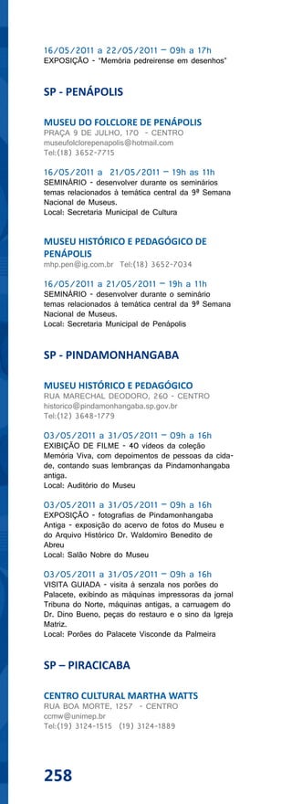 16/05/2011 a 22/05/2011 – 09h a 17h
EXPOSIÇÃO - “Memória pedreirense em desenhos”


SP - PENÁPOLIS

MUSEU DO FOLCLORE DE PENÁPOLIS
PRAÇA 9 DE JULHO, 170 - CENTRO
museufolclorepenapolis@hotmail.com
Tel:(18) 3652-7715

16/05/2011 a 21/05/2011 – 19h as 11h
SEMINÁRIO - desenvolver durante os seminários
temas relacionados à temática central da 9ª Semana
Nacional de Museus.
Local: Secretaria Municipal de Cultura


MUSEU HISTÓRICO E PEDAGÓGICO DE
PENÁPOLIS
mhp.pen@ig.com.br Tel:(18) 3652-7034

16/05/2011 a 21/05/2011 – 19h a 11h
SEMINÁRIO - desenvolver durante o seminário
temas relacionados à temática central da 9ª Semana
Nacional de Museus.
Local: Secretaria Municipal de Penápolis


SP - PINDAMONHANGABA

MUSEU HISTÓRICO E PEDAGÓGICO
RUA MARECHAL DEODORO, 260 - CENTRO
historico@pindamonhangaba.sp.gov.br
Tel:(12) 3648-1779

03/05/2011 a 31/05/2011 – 09h a 16h
EXIBIÇÃO DE FILME - 40 vídeos da coleção
Memória Viva, com depoimentos de pessoas da cida-
de, contando suas lembranças da Pindamonhangaba
antiga.
Local: Auditório do Museu

03/05/2011 a 31/05/2011 – 09h a 16h
EXPOSIÇÃO - fotografias de Pindamonhangaba
Antiga - exposição do acervo de fotos do Museu e
do Arquivo Histórico Dr. Waldomiro Benedito de
Abreu
Local: Salão Nobre do Museu

03/05/2011 a 31/05/2011 – 09h a 16h
VISITA GUIADA - visita à senzala nos porões do
Palacete, exibindo as máquinas impressoras da jornal
Tribuna do Norte, máquinas antigas, a carruagem do
Dr. Dino Bueno, peças do restauro e o sino da Igreja
Matriz.
Local: Porões do Palacete Visconde da Palmeira


SP – PIRACICABA

CENTRO CULTURAL MARTHA WATTS
RUA BOA MORTE, 1257 - CENTRO
ccmw@unimep.br
Tel:(19) 3124-1515 (19) 3124-1889




258
 