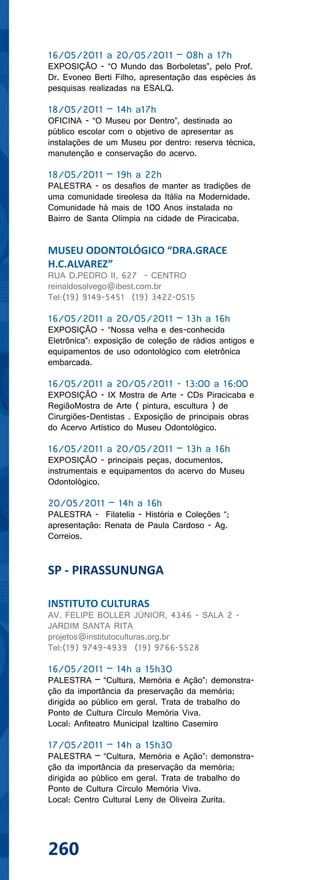 16/05/2011 a 20/05/2011 – 08h a 17h
EXPOSIÇÃO - “O Mundo das Borboletas”, pelo Prof.
Dr. Evoneo Berti Filho, apresentação das espécies às
pesquisas realizadas na ESALQ.

18/05/2011 – 14h a17h
OFICINA - “O Museu por Dentro”, destinada ao
público escolar com o objetivo de apresentar as
instalações de um Museu por dentro: reserva técnica,
manutenção e conservação do acervo.

18/05/2011 – 19h a 22h
PALESTRA - os desafios de manter as tradições de
uma comunidade tireolesa da Itália na Modernidade.
Comunidade há mais de 100 Anos instalada no
Bairro de Santa Olímpia na cidade de Piracicaba.


MUSEU ODONTOLÓGICO “DRA.GRACE
H.C.ALVAREZ”
RUA D.PEDRO II, 627 - CENTRO
reinaldosalvego@ibest.com.br
Tel:(19) 9149-5451 (19) 3422-0515

16/05/2011 a 20/05/2011 – 13h a 16h
EXPOSIÇÃO - “Nossa velha e des-conhecida
Eletrônica”: exposição de coleção de rádios antigos e
equipamentos de uso odontológico com eletrônica
embarcada.

16/05/2011 a 20/05/2011 - 13:00 a 16:00
EXPOSIÇÃO - IX Mostra de Arte - CDs Piracicaba e
RegiãoMostra de Arte ( pintura, escultura ) de
Cirurgiões-Dentistas . Exposição de principais obras
do Acervo Artístico do Museu Odontológico.

16/05/2011 a 20/05/2011 – 13h a 16h
EXPOSIÇÃO - principais peças, documentos,
instrumentais e equipamentos do acervo do Museu
Odontológico.

20/05/2011 – 14h a 16h
PALESTRA - Filatelia - História e Coleções “;
apresentação: Renata de Paula Cardoso - Ag.
Correios.


SP - PIRASSUNUNGA

INSTITUTO CULTURAS
AV. FELIPE BOLLER JÚNIOR, 4346 - SALA 2 -
JARDIM SANTA RITA
projetos@institutoculturas.org.br
Tel:(19) 9749-4939 (19) 9766-5528

16/05/2011 – 14h a 15h30
PALESTRA – “Cultura, Memória e Ação”: demonstra-
ção da importância da preservação da memória;
dirigida ao público em geral. Trata de trabalho do
Ponto de Cultura Círculo Memória Viva.
Local: Anfiteatro Municipal Izaltino Casemiro

17/05/2011 – 14h a 15h30
PALESTRA – “Cultura, Memória e Ação”: demonstra-
ção da importância da preservação da memória;
dirigida ao público em geral. Trata de trabalho do
Ponto de Cultura Círculo Memória Viva.
Local: Centro Cultural Leny de Oliveira Zurita.




260
 