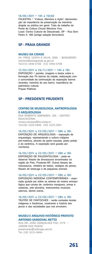 18/05/2011 – 14h a 15h30
PALESTRA – “Cultura, Memória e Ação”: demonstra-
ção da importância da preservação da memória;
dirigida ao público em geral. Trata de trabalho do
Ponto de Cultura Círculo Memória Viva.
Local: Centro Cultural de Descalvado, SP - Rua Dom
Pedro II, 100 (antiga estação ferroviária)


SP - PRAIA GRANDE

MUSEU DA CIDADE
AV. PRES. COSTA E SILVA, 1600 - BOQUEIRÃO
memoria@praiagrande.sp.gov.br
Tel:(13) 3496-5706 (13) 3496-5708

12/03/2011 a 26/11/2011 – 14h a 18h
EXPOSIÇÃO – painéis, imagens e textos sobre a
formação dos 1ºs bairros da cidade, elaboração com
a comunidade da continuação da exposição bairros
recentes: memória do seu bairro, importância do
patrimônio cultural.
Praças Públicas


SP - PRESIDENTE PRUDENTE

CENTRO DE MUSEOLOGIA, ANTROPOLOGIA
E ARQUEOLOGIA
RUA ROBERTO SIMONSEN, 305 - CENTRO
EDUCACIONAL
museu.cemaarq@fct.unesp.br
Tel:(18) 3229-5840 (18) 3229-5841

16/05/2011 a 22/05/2011 – 08h a 18h
EXPOSIÇÃO DE ARQUEOLOGIA - exposição de
arqueologia, representando a cultura indígena
pré-histórica, através da pedra lascada, pedra polida
e da cerâmica. A exposição será guiada por
monitores.

16/05/2011 a 22/05/2011 – 08h a 18h
EXPOSIÇÃO DE PALEONTOLOGIA - pode-se
observar fósseis de dinossauros encontrados na
região de Pres. Prudente-SP. Outros fósseis de:
mesosaurus, vértebra de baleia, vestígios de peixes,
fósseis de tartaruga e de pequenos animais

16/05/2011 a 22/05/2011 – 08h a 18h
EXPOSIÇÃO INDÍGENA CONTEMPORÂNEA - expo-
sição guiada por todos os setores da mostra antropo-
lógica que consta de: cerâmica marajoara, armas e
cestarias, arte plumária, instrumentos musicais,
adornos, dentre outros.

16/05/2011 a 22/05/2011 – 08h a 18h
TEATRO DE FANTOCHES - serão contadas lendas
indígenas e folclóricas, mostrando a história dos
povos e das sociedades que nos envolvem.


MUSEU E ARQUIVO HISTÓRICO PREFEITO
ANTONIO SANDOVAL NETTO
RUA DR. JOÃO GONÇALVES FOZ, 2179 -
JARDIM DAS ROSAS
preservacao@culturapp.com.br
Tel: (18) 3223-9404




                                              261
 