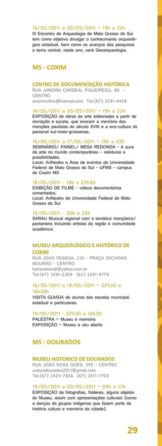 16/05/2011 a 20/05/2011 – 19h a 22h
III Encontro de Arqueologia de Mato Grosso do Sul
tem como objetivo divulgar o conhecimento arqueoló-
gico estadual, bem como os avanços das pesquisas
o tema central, neste ano, será Geoarqueologia.


MS - COXIM

CENTRO DE DOCUMENTAÇÃO HISTÓRICA
RUA JANDIRA CARDEAL FIGUEIREDO, 80 -
CENTRO
amorimufms@hotmail.com Tel:(67) 3291-4458

16/05/2011 a 20/05/2011 – 19h a 23h
EXPOSIÇÃO de obras de arte elaboradas a partir de
recriação e sucata, que evocam a memória das
monções paulistas do século XVIII e a eco-cultura do
pantanal sul-mato-grossense.

16/05/2011 a 17/05/2011 – 19h a 22h
SEMINÁRIO/ PAINEL/ MESA REDONDA - A aura
da arte no mundo contemporâneo - releituras e
possibilidades.
Local: Anfiteatro e Área de eventos da Universidade
Federal de Mato Grosso do Sul - UFMS - campus
de Coxim MS

18/05/2011 - 19h a 22h30
EXIBIÇÃO DE FILME - vídeos documentários
comentados.
Local: Anfiteatro da Universidade Federal de Mato
Grosso do Sul

19/05/2011 - 20h a 22h
SARAU Musical regional com a temática monçõeira/
pantaneira incluindo artistas da região e comunidade
acadêmica


MUSEU ARQUEOLÓGICO E HISTÓRICO DE
COXIM
RUA JOAO PESSOA, 210 - PRAÇA ZACARIAS
MOURÃO - CENTRO
funrondoncdl@yahoo.com.br
Tel:(67) 3291-2304 (67) 3291-4778

16/05/2011 a 19/05/2011 – 07h30 a
16h30h
VISITA GUIADA de alunos das escolas municipal,
estadual e particulares.

19/05/2011 - 07h30 a 16h30
PALESTRA – Museu é memória
EXPOSIÇÃO – Museu a céu aberto


MS - DOURADOS

MUSEU HISTORICO DE DOURADOS
RUA JOÃO ROSA GOES, 395 - CENTRO
culturadourados2011@gmail.com
Tel:(67) 3423-7856 (67) 3411-7703

19/05/2011 a 20/05/2011 – 09h a 17h
EXPOSIÇÃO de fotografias, folderes, alguns objetos
do Museu, assim com apresentações culturais (como
a danças de grupos indígenas que fazem parte da
história cultura e memória da cidade).




                                               29
 