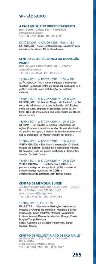 SP - SÃO PAULO

A CASA MUSEU DO OBJETO BRASILEIRO
RUA CUNHA GAGO, 807 - PINHEIROS
acasa@acasa.org.br
Tel: (11) 3097-8840 (11) 3814-9711

07/05/2011 a 03/06/2011 -10h a 19h
EXPOSIÇÃO - “Joia Contemporanea Brasileira” com
curadoria de Miriam Mirna Korolkovas.


CENTRO CULTURAL BANCO DO BRASIL SÃO
PAULO
RUA ÁLVARES PENTEADO, 112 - CENTRO
ccbbsp@bb.com.br
Tel:(11) 3113-3600 (11) 3113-3637

18/04/2011 a 17/07/2011 – 10h a 18h
AÇÃO EDUCATIVA - Visita mediada à exposição
“Escher”. Mediação entre as obras da exposição e o
público visitante, com distribuição de material
didático.

18/04/2011 a 17/07/2011 – 10h a 20h
EXPOSIÇÃO – “O Mundo Mágico de Escher” - exibe
cerca de 92 obras do artista holandês M.C.Escher,
entre gravuras originais e desenhos, além de um
filme 3D e de instalações que desvendam os efeitos
óticos do artis

18/04/2011 a 17/07/2011 – 10h a 20h
OFICINA - Em Cantos e Contos, Laboratório de
Ações Criativas e Musicando são oficinas destinadas
ao público em geral, e tratam de temáticas relaciona-
das à exposição “O Mundo Mágico de Escher”.

18/04/2011 a 17/07/2011 – 10h a 20h
VISITA GUIADA - Em libras a exposição “O Mundo
Mágico de Escher” destina-se a deficientes visuais.
Há também visita ao prédio destinada a deficientes
visuais. Conferir datas..

18/04/2011 a 17/07/2011 – 10h a 20h
VISITA GUIADA - Conhecendo o CCBB: o
percurso instiga a percepção do público sobre as
transformações ocorridas no CCBB e
entorno,traçando paralelos com temas atuais.


CENTRO DE MEMÓRIA BUNGE
AVENIDA MARIA COELHO AGUIAR, 215 - BLOCO
D - 5 ANDAR - JARDIM SÃO LUIZ
centro.memoria@bunge.com
Tel: (11) 37416718 (11) 3741-3183

18/05/2011 – 13h a 17h
PALESTRA – “Memória e Mediação Institucional:
Museus e Centros de Memória” Marilucia Bottallo-
museóloga, Silvia Pedrosa-Memória Votorantim,
Luciana Amaral-Centro de Memória Bunge, Flávia
Borges-TempoMemória.
Local: Auditório da Estação Pinacoteca, Largo
General Osório


CENTRO DE VOLUNTARIADO DE SÃO PAULO
AVENIDA PAULISTA, 1294 - 19 ANDAR -
BELA VISTA
orgsociais@voluntariado.org.br
Tel: (11) 3284-7171 (11) 3266-5477


                                             265
 