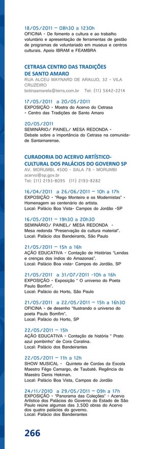 18/05/2011 – 08h30 a 1230h
OFICINA - De fomento a cultura e ao trabalho
voluntário e apresentação de ferramentas de gestão
de programas de voluntariado em museus e centros
culturais. Apoio IBRAM e FEAMBRA


CETRASA CENTRO DAS TRADIÇÕES
DE SANTO AMARO
RUA ALCEU MAYNARD DE ARAUJO, 32 - VILA
CRUZEIRO
botinaamarela@terra.com.br Tel: (11) 5642-2214

17/05/2011 a 20/05/2011
EXPOSIÇÃO - Mostra do Acervo do Cetrasa
- Centro das Tradições de Santo Amaro

20/05/2011
SEMINÁRIO/ PAINEL/ MESA REDONDA -
Debate sobre a importância do Cetrasa na comunida-
de Santamarense.


CURADORIA DO ACERVO ARTÍSTICO-
CULTURAL DOS PALÁCIOS DO GOVERNO SP
AV. MORUMBI, 4500 - SALA 78 - MORUMBI
acervo@sp.gov.br
Tel: (11) 2193-8095 (11) 2193-8282

16/04/2011 a 26/06/2011 – 10h a 17h
EXPOSIÇÃO - “Rego Monteiro e os Modernistas” -
Homenagem ao centenário do artista.
Local: Palácio Boa Vista- Campos do Jordão -SP

16/05/2011 – 19h30 a 20h30
SEMINÁRIO/ PAINEL/ MESA REDONDA -
Mesa redonda “Preservação da cultura material”.
Local: Palácio dos Bandeirants, São Paulo

21/05/2011 – 15h a 16h
AÇÃO EDUCATIVA - Contação de Histórias “Lendas
e crenças dos índios do Amazonas”.
Local: Palácio Boa vista- Campos do Jordão, SP

21/05/2011 a 31/07/2011 -10h a 16h
EXPOSIÇÃO - Exposição “ O universo do Poeta
Paulo Bonfim”.
Local: Palácio do Horto, São Paulo

21/05/2011 a 22/05/2011 – 15h a 16h30
OFICINA - de desenho “Ilustrando o universo do
poeta Paulo Bomfim”.
Local: Palácio do Horto, SP

22/05/2011 – 15h
AÇÃO EDUCATIVA - Contação de história “ Prato
azul pombinho” de Cora Coralina.
Local: Palácio dos Bandeirantes

22/05/2011 – 11h a 12h
SHOW MUSICAL - Quinteto de Cordas da Escola
Maestro Fêgo Camargo, de Taubaté. Regência do
Maestro Denis Hekman.
Local: Palácio Boa Vista, Campos do Jordão

24/11/2010 a 29/05/2011 – 09h a 17h
EXPOSIÇÃO - “Panorama das Coleções” - Acervo
Artístico dos Palácios do Governo do Estado de São
Paulo reúne algumas das 3.500 obras do Acervo
dos quatro palácios do governo.
Local: Palácio dos Bandeirantes



266
 