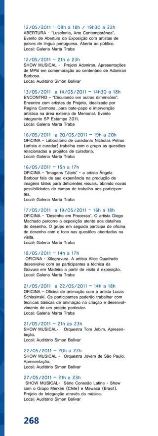12/05/2011 – 09h a 18h / 19h30 a 22h
ABERTURA - “Lusofonia, Arte Contemporânea”.
Evento de Abertura da Exposição com artistas de
países de língua portuguesa. Aberta ao público.
Local: Galeria Marta Traba

12/05/2011 – 21h a 23h
SHOW MUSICAL - Projeto Adoniran. Apresentações
de MPB em comemoração ao centenário de Adoniran
Barbosa.
Local: Auditório Simon Bolívar

13/05/2011 a 14/05/2011 – 14h30 a 18h
ENCONTRO - “Circulando em outras dimensões”.
Encontro com artistas do Projeto, idealizado por
Regina Carmona, para bate-papo e intervenção
artística na área externa do Memorial. Evento
integrante SP Estampa 2011.
Local: Galeria Marta Traba

16/05/2011 a 20/05/2011 – 19h a 20h
OFICINA - Laboratorio de curadoria: Nicholas Petrus
(artista e curador) trabalha com o grupo as questões
relacionadas a projetos de curadoria.
Local: Galeria Marta Traba

16/05/2011 – 15h a 17h
OFICINA - “Imagens Táteis” - a artista Ângela
Barbour fala de sua experiência na produção de
imagens táteis para deficientes visuais, abrindo novas
possibilidades de campo de trabalho aos participan-
tes.
Local: Galeria Marta Traba

17/05/2011 a 19/05/2011 – 16h a 18h
OFICINA - “Desenho em Processo”. O artista Diogo
Machado percorre a exposição atento aos detalhes
do desenho. O grupo em seguida participa de oficina
de desenho com o foco nas questões abordadas na
visita.
Local: Galeria Marta Traba

18/05/2011 – 14h a 17h
 OFICINA - Xilogravura. A artista Alice Quadrado
desenvolve com os participantes a técnica da
Gravura em Madeira a partir de visita à exposição.
Local: Galeria Marta Traba

21/05/2011 a 22/05/2011 – 14h a 18h
OFICINA - Oficina de animação com o artista Lucas
Schlosinski. Os participantes poderão trabalhar com
técnicas básicas de animação na criação e desenvol-
vimento de um projeto particular.
Local: Galeria Marta Traba

21/05/2011 – 21h as 23h
SHOW MUSICAL- Orquestra Tom Jobim. Apresen-
tação.
Local: Auditório Simon Bolívar

22/05/2011 – 20h a 22h
SHOW MUSICAL - Orquestra Jovem de São Paulo.
Apresentação.
Local: Auditório Simon Bolívar

27/05/2011 – 21h a 23h
 SHOW MUSICAL- Série Conexão Latina - Show
com o Grupo Merken (Chile) e Mawaca (Brasil).
Projeto de Integração através da música.
Local: Auditório Simon Bolívar




268
 