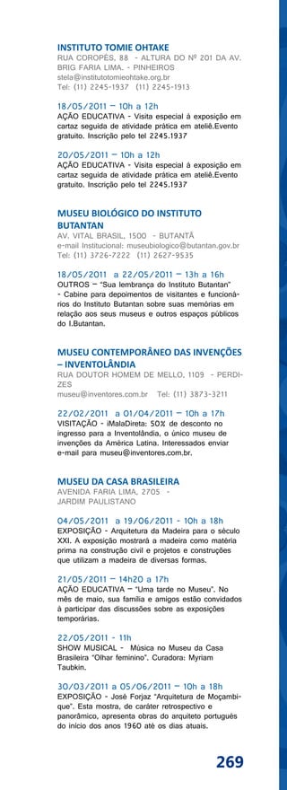 INSTITUTO TOMIE OHTAKE
RUA COROPÉS, 88 - ALTURA DO Nº 201 DA AV.
BRIG FARIA LIMA. - PINHEIROS
stela@institutotomieohtake.org.br
Tel: (11) 2245-1937 (11) 2245-1913

18/05/2011 – 10h a 12h
AÇÃO EDUCATIVA - Visita especial à exposição em
cartaz seguida de atividade prática em ateliê.Evento
gratuito. Inscrição pelo tel 2245.1937

20/05/2011 – 10h a 12h
AÇÃO EDUCATIVA - Visita especial à exposição em
cartaz seguida de atividade prática em ateliê.Evento
gratuito. Inscrição pelo tel 2245.1937


MUSEU BIOLÓGICO DO INSTITUTO
BUTANTAN
AV. VITAL BRASIL, 1500 - BUTANTÃ
e-mail Institucional: museubiologico@butantan.gov.br
Tel: (11) 3726-7222 (11) 2627-9535

18/05/2011 a 22/05/2011 – 13h a 16h
OUTROS – “Sua lembrança do Instituto Butantan”
- Cabine para depoimentos de visitantes e funcioná-
rios do Instituto Butantan sobre suas memórias em
relação aos seus museus e outros espaços públicos
do I.Butantan.


MUSEU CONTEMPORÂNEO DAS INVENÇÕES
– INVENTOLÂNDIA
RUA DOUTOR HOMEM DE MELLO, 1109 - PERDI-
ZES
museu@inventores.com.br Tel: (11) 3873-3211

22/02/2011 a 01/04/2011 – 10h a 17h
VISITAÇÃO - iMalaDireta: 50% de desconto no
ingresso para a Inventolândia, o único museu de
invenções da América Latina. Interessados enviar
e-mail para museu@inventores.com.br.


MUSEU DA CASA BRASILEIRA
AVENIDA FARIA LIMA, 2705 -
JARDIM PAULISTANO

04/05/2011 a 19/06/2011 - 10h a 18h
EXPOSIÇÃO - Arquitetura da Madeira para o século
XXI. A exposição mostrará a madeira como matéria
prima na construção civil e projetos e construções
que utilizam a madeira de diversas formas.

21/05/2011 – 14h20 a 17h
AÇÃO EDUCATIVA – “Uma tarde no Museu”. No
mês de maio, sua família e amigos estão convidados
à participar das discussões sobre as exposições
temporárias.

22/05/2011 - 11h
SHOW MUSICAL - Música no Museu da Casa
Brasileira “Olhar feminino”. Curadora: Myriam
Taubkin.

30/03/2011 a 05/06/2011 – 10h a 18h
EXPOSIÇÃO - José Forjaz “Arquitetura de Moçambi-
que”. Esta mostra, de caráter retrospectivo e
panorâmico, apresenta obras do arquiteto portugués
do início dos anos 1960 até os dias atuais.



                                             269
 