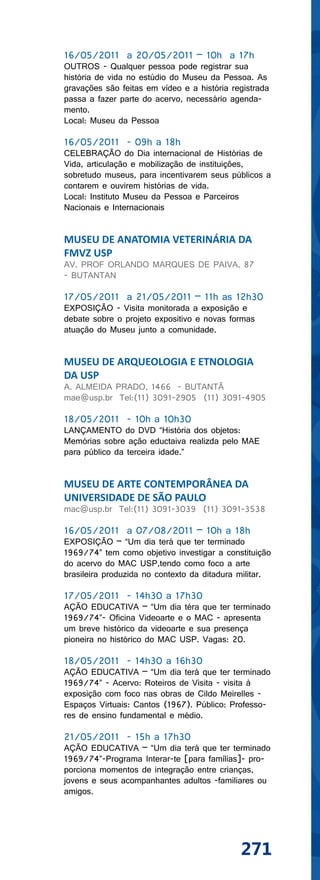 16/05/2011 a 20/05/2011 – 10h a 17h
OUTROS - Qualquer pessoa pode registrar sua
história de vida no estúdio do Museu da Pessoa. As
gravações são feitas em vídeo e a história registrada
passa a fazer parte do acervo, necessário agenda-
mento.
Local: Museu da Pessoa

16/05/2011 - 09h a 18h
CELEBRAÇÃO do Dia internacional de Histórias de
Vida, articulação e mobilização de instituições,
sobretudo museus, para incentivarem seus públicos a
contarem e ouvirem histórias de vida.
Local: Instituto Museu da Pessoa e Parceiros
Nacionais e Internacionais


MUSEU DE ANATOMIA VETERINÁRIA DA
FMVZ USP
AV. PROF ORLANDO MARQUES DE PAIVA, 87
- BUTANTAN

17/05/2011 a 21/05/2011 – 11h as 12h30
EXPOSIÇÃO - Visita monitorada a exposição e
debate sobre o projeto expositivo e novas formas
atuação do Museu junto a comunidade.


MUSEU DE ARQUEOLOGIA E ETNOLOGIA
DA USP
A. ALMEIDA PRADO, 1466 - BUTANTÃ
mae@usp.br Tel:(11) 3091-2905 (11) 3091-4905

18/05/2011 - 10h a 10h30
LANÇAMENTO do DVD “História dos objetos:
Memórias sobre ação eductaiva realizda pelo MAE
para público da terceira idade.”


MUSEU DE ARTE CONTEMPORÂNEA DA
UNIVERSIDADE DE SÃO PAULO
mac@usp.br Tel:(11) 3091-3039 (11) 3091-3538

16/05/2011 a 07/08/2011 – 10h a 18h
EXPOSIÇÃO – “Um dia terá que ter terminado
1969/74” tem como objetivo investigar a constituição
do acervo do MAC USP,tendo como foco a arte
brasileira produzida no contexto da ditadura militar.

17/05/2011 - 14h30 a 17h30
AÇÃO EDUCATIVA – “Um dia téra que ter terminado
1969/74”- Oficina Videoarte e o MAC - apresenta
um breve histórico da videoarte e sua presença
pioneira no histórico do MAC USP. Vagas: 20.

18/05/2011 - 14h30 a 16h30
AÇÃO EDUCATIVA – “Um dia terá que ter terminado
1969/74” - Acervo: Roteiros de Visita - visita à
exposição com foco nas obras de Cildo Meirelles -
Espaços Virtuais: Cantos (1967). Público: Professo-
res de ensino fundamental e médio.

21/05/2011 - 15h a 17h30
AÇÃO EDUCATIVA – “Um dia terá que ter terminado
1969/74”-Programa Interar-te [para famílias]- pro-
porciona momentos de integração entre crianças,
jovens e seus acompanhantes adultos -familiares ou
amigos.




                                             271
 