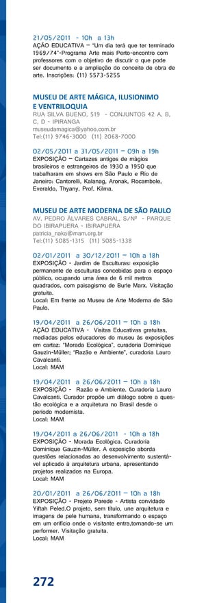 21/05/2011 - 10h a 13h
AÇÃO EDUCATIVA – “Um dia terá que ter terminado
1969/74”-Programa Arte mais Perto-encontro com
professores com o objetivo de discutir o que pode
ser documento e a ampliação do conceito de obra de
arte. Inscrições: (11) 5573-5255


MUSEU DE ARTE MÁGICA, ILUSIONIMO
E VENTRILOQUIA
RUA SILVA BUENO, 519 - CONJUNTOS 42 A, B,
C, D - IPIRANGA
museudamagica@yahoo.com.br
Tel:(11) 9746-3000 (11) 2068-7000

02/05/2011 a 31/05/2011 – 09h a 19h
EXPOSIÇÃO – Cartazes antigos de mágios
brasileiros e estrangeiros de 1930 a 1950 que
trabalharam em shows em São Paulo e Rio de
Janeiro: Cantorelli, Kalanag, Aronak, Rocambole,
Everaldo, Thyany, Prof. Kilma.


MUSEU DE ARTE MODERNA DE SÃO PAULO
AV. PEDRO ÁLVARES CABRAL, S/Nº - PARQUE
DO IBIRAPUERA - IBIRAPUERA
patricia_naka@mam.org.br
Tel:(11) 5085-1315 (11) 5085-1338

02/01/2011 a 30/12/2011 – 10h a 18h
EXPOSIÇÃO - Jardim de Esculturas: exposição
permanente de esculturas concebidas para o espaço
público, ocupando uma área de 6 mil metros
quadrados, com paisagismo de Burle Marx. Visitação
gratuita.
Local: Em frente ao Museu de Arte Moderna de São
Paulo.

19/04/2011 a 26/06/2011 – 10h a 18h
AÇÃO EDUCATIVA - Visitas Educativas gratuitas,
mediadas pelos educadores do museu às exposições
em cartaz: “Morada Ecológica”, curadoria Dominique
Gauzin-Müller; “Razão e Ambiente”, curadoria Lauro
Cavalcanti.
Local: MAM

19/04/2011 a 26/06/2011 – 10h a 18h
EXPOSIÇÃO - Razão e Ambiente. Curadoria Lauro
Cavalcanti. Curador propõe um diálogo sobre a ques-
tão ecológica e a arquitetura no Brasil desde o
período modernista.
Local: MAM

19/04/2011 a 26/06/2011 - 10h a 18h
EXPOSIÇÃO - Morada Ecológica. Curadoria
Dominique Gauzin-Müller. A exposição aborda
questões relacionadas ao desenvolvimento sustentá-
vel aplicado à arquitetura urbana, apresentando
projetos realizados na Europa.
Local: MAM

20/01/2011 a 26/06/2011 – 10h a 18h
EXPOSIÇÃO - Projeto Parede - Artista convidado
Yiftah Peled.O projeto, sem título, une arquitetura e
imagens de pele humana, transformando o espaço
em um orifício onde o visitante entra,tornando-se um
performer. Visitação gratuita.
Local: MAM




272
 