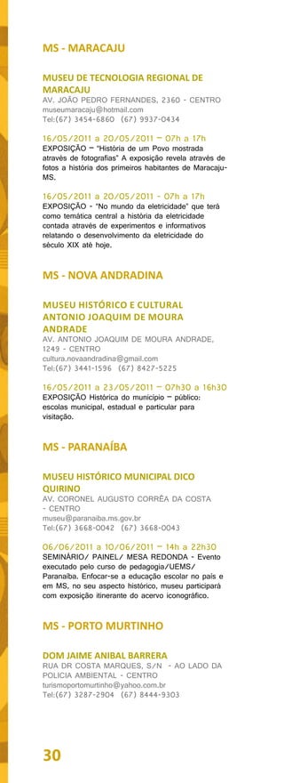 MS - MARACAJU

MUSEU DE TECNOLOGIA REGIONAL DE
MARACAJU
AV. JOÃO PEDRO FERNANDES, 2360 - CENTRO
museumaracaju@hotmail.com
Tel:(67) 3454-6860 (67) 9937-0434

16/05/2011 a 20/05/2011 – 07h a 17h
EXPOSIÇÃO – “História de um Povo mostrada
através de fotografias” A exposição revela através de
fotos a história dos primeiros habitantes de Maracaju-
MS.

16/05/2011 a 20/05/2011 - 07h a 17h
EXPOSIÇÃO - “No mundo da eletricidade” que terá
como temática central a história da eletricidade
contada através de experimentos e informativos
relatando o desenvolvimento da eletricidade do
século XIX até hoje.


MS - NOVA ANDRADINA

MUSEU HISTÓRICO E CULTURAL
ANTONIO JOAQUIM DE MOURA
ANDRADE
AV. ANTONIO JOAQUIM DE MOURA ANDRADE,
1249 - CENTRO
cultura.novaandradina@gmail.com
Tel:(67) 3441-1596 (67) 8427-5225

16/05/2011 a 23/05/2011 – 07h30 a 16h30
EXPOSIÇÃO Histórica do município – público:
escolas municipal, estadual e particular para
visitação.


MS - PARANAÍBA

MUSEU HISTÓRICO MUNICIPAL DICO
QUIRINO
AV. CORONEL AUGUSTO CORRÊA DA COSTA
- CENTRO
museu@paranaiba.ms.gov.br
Tel:(67) 3668-0042 (67) 3668-0043

06/06/2011 a 10/06/2011 – 14h a 22h30
SEMINÁRIO/ PAINEL/ MESA REDONDA - Evento
executado pelo curso de pedagogia/UEMS/
Paranaíba. Enfocar-se a educação escolar no país e
em MS, no seu aspecto histórico, museu participará
com exposição itinerante do acervo iconográfico.


MS - PORTO MURTINHO

DOM JAIME ANIBAL BARRERA
RUA DR COSTA MARQUES, S/N - AO LADO DA
POLICIA AMBIENTAL - CENTRO
turismoportomurtinho@yahoo.com.br
Tel:(67) 3287-2904 (67) 8444-9303




30
 