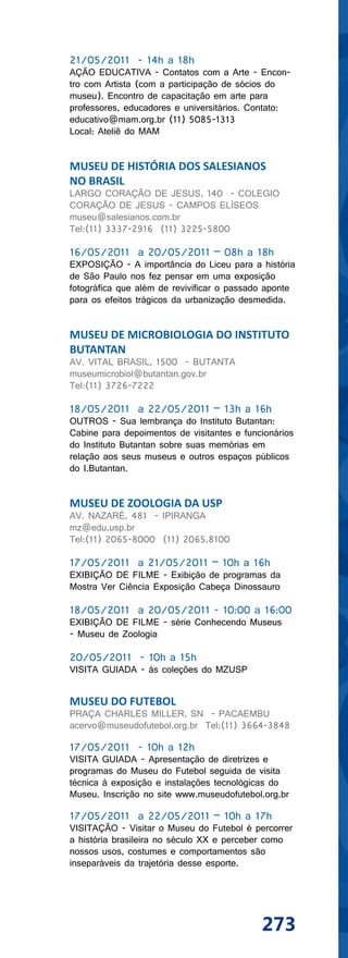21/05/2011 - 14h a 18h
AÇÃO EDUCATIVA - Contatos com a Arte - Encon-
tro com Artista (com a participação de sócios do
museu). Encontro de capacitação em arte para
professores, educadores e universitários. Contato:
educativo@mam.org.br (11) 5085-1313
Local: Ateliê do MAM


MUSEU DE HISTÓRIA DOS SALESIANOS
NO BRASIL
LARGO CORAÇÃO DE JESUS, 140 - COLEGIO
CORAÇÃO DE JESUS - CAMPOS ELÍSEOS
museu@salesianos.com.br
Tel:(11) 3337-2916 (11) 3225-5800

16/05/2011 a 20/05/2011 – 08h a 18h
EXPOSIÇÃO - A importância do Liceu para a história
de São Paulo nos fez pensar em uma exposição
fotográfica que além de revivificar o passado aponte
para os efeitos trágicos da urbanização desmedida.


MUSEU DE MICROBIOLOGIA DO INSTITUTO
BUTANTAN
AV. VITAL BRASIL, 1500 - BUTANTA
museumicrobiol@butantan.gov.br
Tel:(11) 3726-7222

18/05/2011 a 22/05/2011 – 13h a 16h
OUTROS - Sua lembrança do Instituto Butantan:
Cabine para depoimentos de visitantes e funcionários
do Instituto Butantan sobre suas memórias em
relação aos seus museus e outros espaços públicos
do I.Butantan.


MUSEU DE ZOOLOGIA DA USP
AV. NAZARÉ, 481 - IPIRANGA
mz@edu.usp.br
Tel:(11) 2065-8000 (11) 2065.8100

17/05/2011 a 21/05/2011 – 10h a 16h
EXIBIÇÃO DE FILME - Exibição de programas da
Mostra Ver Ciência Exposição Cabeça Dinossauro

18/05/2011 a 20/05/2011 - 10:00 a 16:00
EXIBIÇÃO DE FILME - série Conhecendo Museus
- Museu de Zoologia

20/05/2011 - 10h a 15h
VISITA GUIADA - às coleções do MZUSP


MUSEU DO FUTEBOL
PRAÇA CHARLES MILLER, SN - PACAEMBU
acervo@museudofutebol.org.br Tel:(11) 3664-3848

17/05/2011 - 10h a 12h
VISITA GUIADA - Apresentação de diretrizes e
programas do Museu do Futebol seguida de visita
técnica à exposição e instalações tecnológicas do
Museu. Inscrição no site www.museudofutebol.org.br

17/05/2011 a 22/05/2011 – 10h a 17h
VISITAÇÃO - Visitar o Museu do Futebol é percorrer
a história brasileira no século XX e perceber como
nossos usos, costumes e comportamentos são
inseparáveis da trajetória desse esporte.




                                            273
 