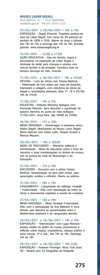 MUSEU LASAR SEGALL
RUA BERTA, 111 - VILA MARIANA
info@mls.gov.br Tel:(11) 5574-7322

03/03/2011 a 26/06/2011 – 14h a 19h
EXPOSIÇÃO - Segall Pinturas: Trajetória poética da
obra de Lasar Segall, com cerca de 20 pinturas do
período de 1909 a 1956. Aberto de terça a sábado
das 14h às 19h e domingo das 14h às 18h. Entrada
gratuita. www.museusegall.org.br

15/05/2011 - 15:00 a 17:00
AÇÃO EDUCATIVA - Arte em família: Jogos e
brincadeiras na exposição de Lasar Segall e
atividade de ateliê para crianças e adultos com
vínculo familiar e de amizade. Acontece todo no
terceiro domingo do mês. Gratuito

17/05/2011 a 20/05/2011 – 19h a 21h30
OFICINA - Livro de artista com Teresa Berlinck
- Elaboração de livro objeto por meio de desenho,
impressão e colagem, com referência às obras de
Segall e recordações pessoais. Dias 17, 19 e 20/05,
19h às 21h30

17/05/2011 - 19h a 21h
PALESTRA - Palestra Memória biológica com
Fernando Reinach. Será discutido o significado da
palavra memória do ponto de vista biológico.
17/05/2011, terça-feira, das 19h00 às 21h00.

18/05/2011 - 17h a 20h
MESA REDONDA - Homenagem à tradutora Jenny
Klabin Segall, idealizadora do Museu Lasar Segall.
Mesa redonda com Celso Lafer, Raquel Arnaud e
Marcus Mazzari.

20/05/2011 - 14h a 16h30
MESA DE DISCUSSÃO - Memória: latência e
manifestação - Mesa de discussão sobre o fluxo da
memória e suas manifestações no âmbito do museu,
sob os pontos de vista da Museologia e da
Educação.

21/05/2011 - 17h a 19h
ENCONTRO - Encontro com a artista Teresa
Berlinck. Apresentação da obra pela artista, para
apreciação, análise e reflexão. Aberto ao público.

21/05/2011 - 16h a 19h
LANÇAMENTO - Lançamento de catálogo Verdade
- Fraternidade - Arte, com reprodução de todas as
obras e documentos expostos e ensaio da curadora.

21/05/2011 - 16h a 19h
MESA REDONDA - Mesa Verdade Fraternidade
Arte, com a participação de Ana Belluzzo e Vera
dHorta, que discutirá as aproximações entre o
Modernismo brasileiro e as vanguardas alemãs.

26/03/2011 a 26/06/2011 – 14h a 19h
EXPOSIÇÃO - “Intervenções” com Lygia Reinach -
projeto inédito no jardim do museu provocando a
reflexão sobre espaço arquitetônico, espaço público e
artes visuais. 3ª a sáb., das 14h às 19h. Domingo,
14h às 18h

26/03/2011 a 26/06/2011 – 14h a19h
EXPOSIÇÃO - Andreas Feininger: Nova York anos
40 - Mostra com 93 fotografias do fotógrafo




                                              275
 