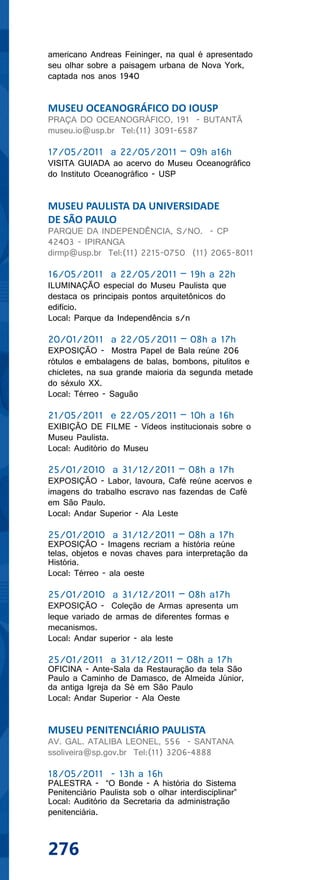 americano Andreas Feininger, na qual é apresentado
seu olhar sobre a paisagem urbana de Nova York,
captada nos anos 1940


MUSEU OCEANOGRÁFICO DO IOUSP
PRAÇA DO OCEANOGRÁFICO, 191 - BUTANTÃ
museu.io@usp.br Tel:(11) 3091-6587

17/05/2011 a 22/05/2011 – 09h a16h
VISITA GUIADA ao acervo do Museu Oceanográfico
do Instituto Oceanográfico - USP


MUSEU PAULISTA DA UNIVERSIDADE
DE SÃO PAULO
PARQUE DA INDEPENDÊNCIA, S/NO. - CP
42403 - IPIRANGA
dirmp@usp.br Tel:(11) 2215-0750 (11) 2065-8011

16/05/2011 a 22/05/2011 – 19h a 22h
ILUMINAÇÃO especial do Museu Paulista que
destaca os principais pontos arquitetônicos do
edifício.
Local: Parque da Independência s/n

20/01/2011 a 22/05/2011 – 08h a 17h
EXPOSIÇÃO - Mostra Papel de Bala reúne 206
rótulos e embalagens de balas, bombons, pitulitos e
chicletes, na sua grande maioria da segunda metade
do séxulo XX.
Local: Térreo - Saguão

21/05/2011 e 22/05/2011 – 10h a 16h
EXIBIÇÃO DE FILME - Vídeos institucionais sobre o
Museu Paulista.
Local: Auditório do Museu

25/01/2010 a 31/12/2011 – 08h a 17h
EXPOSIÇÃO - Labor, lavoura, Café reúne acervos e
imagens do trabalho escravo nas fazendas de Café
em São Paulo.
Local: Andar Superior - Ala Leste

25/01/2010 a 31/12/2011 – 08h a 17h
EXPOSIÇÃO - Imagens recriam a história reúne
telas, objetos e novas chaves para interpretação da
História.
Local: Térreo - ala oeste

25/01/2010 a 31/12/2011 – 08h a17h
EXPOSIÇÃO - Coleção de Armas apresenta um
leque variado de armas de diferentes formas e
mecanismos.
Local: Andar superior - ala leste

25/01/2011 a 31/12/2011 – 08h a 17h
OFICINA - Ante-Sala da Restauração da tela São
Paulo a Caminho de Damasco, de Almeida Júnior,
da antiga Igreja da Sé em São Paulo
Local: Andar Superior - Ala Oeste


MUSEU PENITENCIÁRIO PAULISTA
AV. GAL. ATALIBA LEONEL, 556 - SANTANA
ssoliveira@sp.gov.br Tel:(11) 3206-4888

18/05/2011 - 13h a 16h
PALESTRA - “O Bonde - A história do Sistema
Penitenciário Paulista sob o olhar interdisciplinar”
Local: Auditório da Secretaria da administração
penitenciária.



276
 