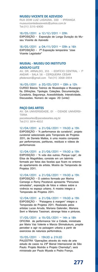 MUSEU VICENTE DE AZEVEDO
RUA DOM LUIZ LASAGNA, 300 - IPIRANGA
museuvicentedeazevedo@yahoo.com.br
Tel:(11) 2215-6900

18/05/2011 a 12/12/2011 – 09h
EXPOSIÇÃO - Exposição de Longa Duração do Mu-
seu Vicente de Azevedo

18/05/2011 a 04/11/2011 – 09h a 16h
EXPOSIÇÃO - 7ª Exposição temporária “Jose
Vicente Legislador”


MUSIAL - MUSEU DO INSTITUTO
ADOLFO LUTZ
AV. DR. ARNALDO, 355 - EDIFÍCIO CENTRAL - 1º
ANDAR - SALA 58 - CERQUEIRA CÉSAR
pfedersoni@gmail.com Tel:(11) 3068-2854

16/05/2011 a 20/05/2011 – 08h a 12h
CURSO Básico Teórico de Museologia e Museogra-
fia. Difinições. Tipologia. Coleções. Documentação.
Curadoria. Segurança. Acessibilidade. Interatividade.
Discussões. Número de vagas: 20 (vinte)


PAÇO DAS ARTES
AV. DA UNIVERSIDADE, 01 - CIDADE UNIVERSI-
TÁRIA
pacodasartes@pacodasartes.org.br
Tel:(11) 3814-4832

12/04/2011 a 21/06/2011 – 11h30 a 19h
EXPOSIÇÃO - “A performance da curadoria”, projeto
curatorial selecionado pela Temporada de Projetos
2011, de Daniela Mattos, é uma mostra composta
por performances, partituras, resíduos e vídeos de
performances

12/04/2011 a 21/06/2011 – 11h30 a 19h
EXPOSIÇÃO - “A vida dos outros: Parque Laje”, de
Elisa de Magalhães; consiste em um labirinto
formado por fotos das favelas que ficam no entorno
do apartamento da artista. Mostra da Temporada de
Projetos 2011.

12/04/2011 a 21/06/2011 – 11h30 a 19h
EXPOSIÇÃO - O coletivo formado por Marina
Camargo e Romy Pocztaruk apresenta “Percursos
simulados”, exposição de fotos e vídeos sobre a
vivência no espaço urbano. A mostra integra a
Temporada de Projetos 2011.

12/04/2011 a 21/06/2011 – 11h30 a 19h
EXPOSIÇÃO - “Paisagens à margem” integra a
Temporada de Projetos 2011. Realizada pelos
artistas Lucas Arruda, Mariana Galender, Mariana
Serri e Mariana Tassinari, abrange fotos e pinturas.

17/05/2011 a 19/05/2011 – 14h a 18h
OFICINA de performance Ver a Cidade, ministrada
por Maíra Vaz Valente e Marcio Shimabukuro, propõe
perceber e agir na paisagem urbana a partir de
exercícios de natureza performática.

19/05/2011 - 19h30 a 21h30
PALESTRA “Operações através do meio de arte
estudo de casos na 29º Bienal Internacional de São
Paulo: Projeto Mutirão e Projeto Chernobyl”; será
ministrada por Paulo Miyada e Pedro França.



                                              277
 