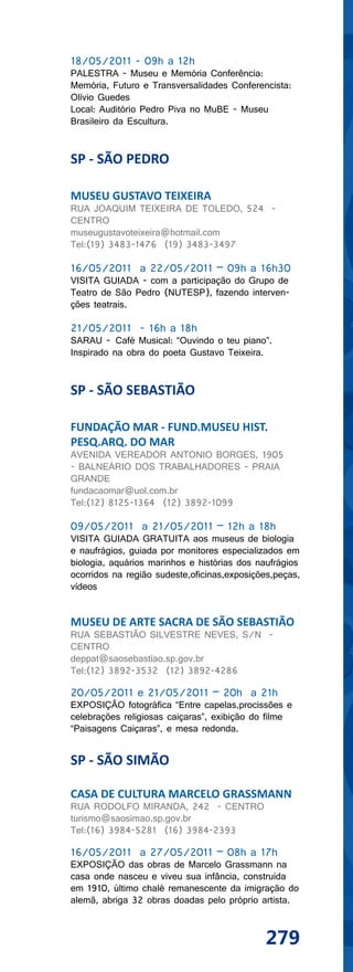 18/05/2011 - 09h a 12h
PALESTRA - Museu e Memória Conferência:
Memória, Futuro e Transversalidades Conferencista:
Olívio Guedes
Local: Auditório Pedro Piva no MuBE - Museu
Brasileiro da Escultura.


SP - SÃO PEDRO

MUSEU GUSTAVO TEIXEIRA
RUA JOAQUIM TEIXEIRA DE TOLEDO, 524 -
CENTRO
museugustavoteixeira@hotmail.com
Tel:(19) 3483-1476 (19) 3483-3497

16/05/2011 a 22/05/2011 – 09h a 16h30
VISITA GUIADA - com a participação do Grupo de
Teatro de São Pedro (NUTESP), fazendo interven-
ções teatrais.

21/05/2011 - 16h a 18h
SARAU - Café Musical: “Ouvindo o teu piano”.
Inspirado na obra do poeta Gustavo Teixeira.


SP - SÃO SEBASTIÃO

FUNDAÇÃO MAR - FUND.MUSEU HIST.
PESQ.ARQ. DO MAR
AVENIDA VEREADOR ANTONIO BORGES, 1905
- BALNEÁRIO DOS TRABALHADORES - PRAIA
GRANDE
fundacaomar@uol.com.br
Tel:(12) 8125-1364 (12) 3892-1099

09/05/2011 a 21/05/2011 – 12h a 18h
VISITA GUIADA GRATUITA aos museus de biologia
e naufrágios, guiada por monitores especializados em
biologia, aquários marinhos e histórias dos naufrágios
ocorridos na região sudeste,oficinas,exposições,peças,
vídeos


MUSEU DE ARTE SACRA DE SÃO SEBASTIÃO
RUA SEBASTIÃO SILVESTRE NEVES, S/N -
CENTRO
deppat@saosebastiao.sp.gov.br
Tel:(12) 3892-3532 (12) 3892-4286

20/05/2011 e 21/05/2011 – 20h a 21h
EXPOSIÇÃO fotográfica “Entre capelas,procissões e
celebrações religiosas caiçaras”, exibição do filme
“Paisagens Caiçaras”, e mesa redonda.


SP - SÃO SIMÃO

CASA DE CULTURA MARCELO GRASSMANN
RUA RODOLFO MIRANDA, 242 - CENTRO
turismo@saosimao.sp.gov.br
Tel:(16) 3984-5281 (16) 3984-2393

16/05/2011 a 27/05/2011 – 08h a 17h
EXPOSIÇÃO das obras de Marcelo Grassmann na
casa onde nasceu e viveu sua infância, construída
em 1910, último chalé remanescente da imigração do
alemã, abriga 32 obras doadas pelo próprio artista.



                                             279
 