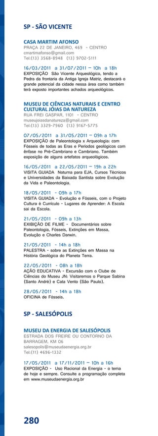 SP - SÃO VICENTE

CASA MARTIM AFONSO
PRAÇA 22 DE JANEIRO, 469 - CENTRO
cmartimafonso@gmail.com
Tel:(13) 3568-8948 (13) 9702-5111

16/03/2011 a 31/07/2011 – 10h a 18h
EXPOSIÇÃO São Vicente Arqueológico, tendo a
Pedra da frontaria da Antiga Igreja Matriz, destacará o
grande potencial da cidade nessa área como também
terá exposto importantes achados arqueológicos.


MUSEU DE CIÊNCIAS NATURAIS E CENTRO
CULTURAL JÓIAS DA NATUREZA
RUA FREI GASPAR, 1101 - CENTRO
museujoiasdanatureza@gmail.com
Tel:(13) 3329-7960 (13) 9167-5775

07/05/2011 a 31/05/2011 – 09h a 17h
EXPOSIÇÃO de Paleontologia x Arqueologia: com
Fósseis de todas as Eras e Períodos geológicos com
ênfase no Pré-Cambriano e Cambriano. Também
exposição de alguns artefatos arqueológicos.

16/05/2011 a 22/05/2011 – 19h a 22h
VISITA GUIADA Noturna para EJA, Cursos Técnicos
e Universidades da Baixada Santista sobre Evolução
da Vida e Paleontologia.

18/05/2011 - 09h a 17h
VISITA GUIADA - Evolução e Fósseis, com o Projeto
Cultura é Currículo - Lugares de Aprender: A Escola
sai da Escola.

21/05/2011 - 09h a 13h
EXIBIÇÃO DE FILME - Documentários sobre
Paleontologia, Fósseis, Extinções em Massa,
Evolução e Charles Darwin.

21/05/2011 - 14h a 18h
PALESTRA - sobre as Extinções em Massa na
História Geológica do Planeta Terra.

22/05/2011 - 08h a 18h
AÇÃO EDUCATIVA - Excursão com o Clube de
Ciências do Museu JN: Visitaremos o Parque Sabina
(Santo André) e Cata Vento (São Paulo).

28/05/2011 - 14h a 18h
OFICINA de Fósseis.


SP - SALESÓPOLIS

MUSEU DA ENERGIA DE SALESÓPOLIS
ESTRADA DOS FREIRE OU CONTORNO DA
BARRAGEM, KM 06
salesopolis@museudaenergia.org.br
Tel:(11) 4696-1332

17/05/2011 a 17/11/2011 – 10h a 16h
EXPOSIÇÃO - Uso Racional da Energia - o tema
de hoje e sempre. Consulte a programação completa
em www.museudaenergia.org.br




280
 