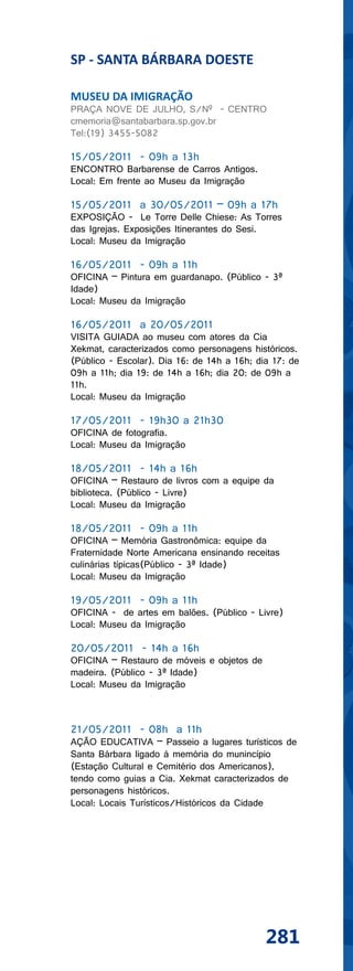 SP - SANTA BÁRBARA DOESTE

MUSEU DA IMIGRAÇÃO
PRAÇA NOVE DE JULHO, S/Nº - CENTRO
cmemoria@santabarbara.sp.gov.br
Tel:(19) 3455-5082

15/05/2011 - 09h a 13h
ENCONTRO Barbarense de Carros Antigos.
Local: Em frente ao Museu da Imigração

15/05/2011 a 30/05/2011 – 09h a 17h
EXPOSIÇÃO - Le Torre Delle Chiese: As Torres
das Igrejas. Exposições Itinerantes do Sesi.
Local: Museu da Imigração

16/05/2011 - 09h a 11h
OFICINA – Pintura em guardanapo. (Público - 3ª
Idade)
Local: Museu da Imigração

16/05/2011 a 20/05/2011
VISITA GUIADA ao museu com atores da Cia
Xekmat, caracterizados como personagens históricos.
(Público - Escolar). Dia 16: de 14h a 16h; dia 17: de
09h a 11h; dia 19: de 14h a 16h; dia 20: de 09h a
11h.
Local: Museu da Imigração

17/05/2011 - 19h30 a 21h30
OFICINA de fotografia.
Local: Museu da Imigração

18/05/2011 - 14h a 16h
OFICINA – Restauro de livros com a equipe da
biblioteca. (Público - Livre)
Local: Museu da Imigração

18/05/2011 - 09h a 11h
OFICINA – Memória Gastronômica: equipe da
Fraternidade Norte Americana ensinando receitas
culinárias típicas(Público - 3ª Idade)
Local: Museu da Imigração

19/05/2011 - 09h a 11h
OFICINA - de artes em balões. (Público - Livre)
Local: Museu da Imigração

20/05/2011 - 14h a 16h
OFICINA – Restauro de móveis e objetos de
madeira. (Público - 3ª Idade)
Local: Museu da Imigração



21/05/2011 - 08h a 11h
AÇÃO EDUCATIVA – Passeio a lugares turísticos de
Santa Bárbara ligado à memória do munincípio
(Estação Cultural e Cemitério dos Americanos),
tendo como guias a Cia. Xekmat caracterizados de
personagens históricos.
Local: Locais Turísticos/Históricos da Cidade




                                             281
 