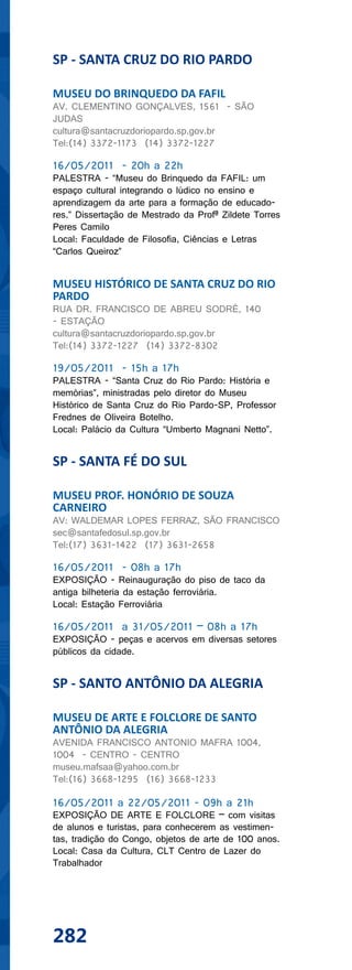 SP - SANTA CRUZ DO RIO PARDO

MUSEU DO BRINQUEDO DA FAFIL
AV. CLEMENTINO GONÇALVES, 1561 - SÃO
JUDAS
cultura@santacruzdoriopardo.sp.gov.br
Tel:(14) 3372-1173 (14) 3372-1227

16/05/2011 - 20h a 22h
PALESTRA - “Museu do Brinquedo da FAFIL: um
espaço cultural integrando o lúdico no ensino e
aprendizagem da arte para a formação de educado-
res.” Dissertação de Mestrado da Profª Zildete Torres
Peres Camilo
Local: Faculdade de Filosofia, Ciências e Letras
“Carlos Queiroz”


MUSEU HISTÓRICO DE SANTA CRUZ DO RIO
PARDO
RUA DR. FRANCISCO DE ABREU SODRÉ, 140
- ESTAÇÃO
cultura@santacruzdoriopardo.sp.gov.br
Tel:(14) 3372-1227 (14) 3372-8302

19/05/2011 - 15h a 17h
PALESTRA - “Santa Cruz do Rio Pardo: História e
memórias”, ministradas pelo diretor do Museu
Histórico de Santa Cruz do Rio Pardo-SP, Professor
Frednes de Oliveira Botelho.
Local: Palácio da Cultura “Umberto Magnani Netto”.


SP - SANTA FÉ DO SUL

MUSEU PROF. HONÓRIO DE SOUZA
CARNEIRO
AV: WALDEMAR LOPES FERRAZ, SÃO FRANCISCO
sec@santafedosul.sp.gov.br
Tel:(17) 3631-1422 (17) 3631-2658

16/05/2011 - 08h a 17h
EXPOSIÇÃO - Reinauguração do piso de taco da
antiga bilheteria da estação ferroviária.
Local: Estação Ferroviária

16/05/2011 a 31/05/2011 – 08h a 17h
EXPOSIÇÃO - peças e acervos em diversas setores
públicos da cidade.


SP - SANTO ANTÔNIO DA ALEGRIA

MUSEU DE ARTE E FOLCLORE DE SANTO
ANTÔNIO DA ALEGRIA
AVENIDA FRANCISCO ANTONIO MAFRA 1004,
1004 - CENTRO - CENTRO
museu.mafsaa@yahoo.com.br
Tel:(16) 3668-1295 (16) 3668-1233

16/05/2011 a 22/05/2011 - 09h a 21h
EXPOSIÇÃO DE ARTE E FOLCLORE – com visitas
de alunos e turistas, para conhecerem as vestimen-
tas, tradição do Congo, objetos de arte de 100 anos.
Local: Casa da Cultura, CLT Centro de Lazer do
Trabalhador




282
 