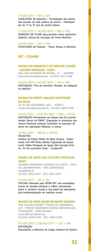 17/05/2011 - 19h a 22h
CONCURSO de Desenho - Participação dos alunos
das escolas da rede pública de ensino - Participan-
tes do 1º ao 5º ano do ensino básico.

17/05/2011 a 18/05/2011 – 08h a 18h
EXIBIÇÃO DE FILME documentário sobre patrimônio
histórico cultural do município de Porto Murtinho.

18/05/2011 - 19h a 22h
CONCURSO de Poesias - Tema: Museu e Memória


MT - CUIABÁ

MUSEU DA IMAGEM E DO SOM DE CUIABÁ
- LÁZARO PAPAZIAN - CHÁU
RUA VOLUNTÁRIOS DA PÁTRIA, 75 - CENTRO
movimentomisc@gmail.com Tel:(65) 3617-1288

16/05/2011 a 22/05/2011 – 14h a 18h
EXPOSIÇÃO “Fios da memória: Rondon, do telégrafo
ao telefone”.


MUSEU DA PMMT UBALDO MONTEIRO
DA SILVA
AV XV DE NOVEMBRO, 669 - PORTO
museu.pmmt@yhaoo.com.br Tel:(65) 3901-8290

18/05/2011 a 20/05/2011 – 09h a 17h30
EXPOSIÇÃO Permanente da Galeria dos Ex-Coman-
dantes Gerais da PMMT, Exposição in memorian dos
nossos Heróicos militares tombados no exercício do
dever em operações Militares, e outros.

18/05/2011 - 08h30 a 09h30
PALESTRA
História da Policia Militar de Mato Grosso - Pales-
trante: Cel PM Pedro Sidney Figueiredo de Souza
Local: Salão Paroquial da Igreja São Gonçalo End.
Av. XV de novembro Porto - Cuiabá-MT


MUSEU DE ARTE E DE CULTURA POPULAR/
UFMT
AVENIDA FERNANDO CORREA DA COSTA - CIDA-
DE UNIVERSITÁRIA - BOA ESPERANÇA
macp@ufmt.br
Tel:(65) 3616-8355 (65) 3615-8367

21/05/2011 - 8h a 12h
OFICINA oferecida pela REMP-MT visa sensibilizar
jovens de escolas públicas a refletir criticamente
sobre o universo museal e seu papel de representa-
ção/problematização da memória social.


MUSEU DE ARTE SACRA DE MATO GROSSO
RUA CLOVIS HUGNEY, PRAÇA DO SEMINÁRIO,
239 - PRÉDIO SEMINÁRIO NOSSA SENHORA DA
CONCEIÇÃO - DOM AQUINO
museu@acaocultural.org
Tel:(65) 3028-6285 (65) 3028-6286

03/05/2011 a 28/05/2011 – 13h a 18h
EXPOSIÇÃO
Recordando a Memória da antiga Catedral do Senhor




                                                31
 