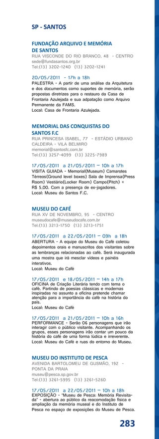 SP - SANTOS

FUNDAÇÃO ARQUIVO E MEMÓRIA
DE SANTOS
RUA VISCONDE DO RIO BRANCO, 48 - CENTRO
sede@fundasantos.org.br
Tel:(13) 3202-1240 (13) 3202-1241

20/05/2011 - 17h a 18h
PALESTRA - A partir de uma análise da Arquitetura
e dos documentos como suportes de memória, serão
propostas diretrizes para o restauro da Casa de
Frontaria Azulejada e sua adpatação como Arquivo
Permanente da FAMS.
Local: Casa de Frontaria Azulejada.


MEMORIAL DAS CONQUISTAS DO
SANTOS F.C
RUA PRINCESA ISABEL, 77 - ESTÁDIO URBANO
CALDEIRA - VILA BELMIRO
memorial@santosfc.com.br
Tel:(13) 3257-4099 (13) 3225-7989

17/05/2011 a 21/05/2011 – 10h a 17h
VISITA GUIADA - Memorial(Museum) Camarotes
Térreos(Ground level boxes) Sala de Imprensa(Press
Room) Vestiário(Locker Room) Campo(Pitch) =
R$ 5,00. Com a presença de ex-jogadores.
Local: Museu do Santos F.C.


MUSEU DO CAFÉ
RUA XV DE NOVEMBRO, 95 - CENTRO
museudocafe@museudocafe.com.br
Tel:(13) 3213-1750 (13) 3213-1751

17/05/2011 a 22/05/2011 – 09h a 18h
ABERTURA - A equipe do Museu do Café coletou
depoimentos orais e manuscritos dos visitantes sobre
as lembranças relacionadas ao café. Será inaugurada
uma mostra que irá mesclar vídeos e painéis
interativos.
Local: Museu do Café

17/05/2011 e 18/05/2011 – 14h a 17h
OFICINA de Criação Literária tendo com tema o
café. Partindo de poesias clássicas e modernas
inspiradas no assunto a oficina pretende chamar
atenção para a importância do café na história do
país.
Local: Museu do Café

17/05/2011 a 21/05/2011 – 10h a 16h
PERFORMANCE - Serão 06 personagens que irão
interagir com o público visitante. Acompanhando os
grupos, esses personagens irão contar um pouco da
história do café de uma forma lúdica e irreverente.
Local: Museu do Café e ruas do entorno do Museu.


MUSEU DO INSTITUTO DE PESCA
AVENIDA BARTOLOMEU DE GUSMÃO, 192 -
PONTA DA PRAIA
museu@pesca.sp.gov.br
Tel:(13) 3261-5995 (13) 3261-5260

17/05/2011 a 22/05/2011 – 10h a 18h
EXPOSIÇÃO - “Museu de Pesca: Memória Revisita-
da” - abertura ao público da reacomodação física e
ampliação da memória museal e do Instituto de
Pesca no espaço de exposições do Museu de Pesca.


                                            283
 