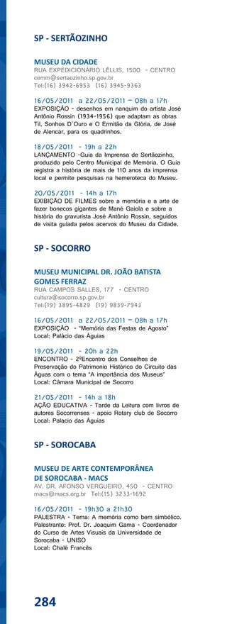 SP - SERTÃOZINHO

MUSEU DA CIDADE
RUA EXPEDICIONÁRIO LÉLLIS, 1500 - CENTRO
cemm@sertaozinho.sp.gov.br
Tel:(16) 3942-6953 (16) 3945-9363

16/05/2011 a 22/05/2011 – 08h a 17h
EXPOSIÇÃO - desenhos em nanquim do artista José
Antônio Rossin (1934-1956) que adaptam as obras
Til, Sonhos D´Ouro e O Ermitão da Glória, de José
de Alencar, para os quadrinhos.

18/05/2011 - 19h a 22h
LANÇAMENTO -Guia da Imprensa de Sertãozinho,
produzido pelo Centro Municipal de Memória. O Guia
registra a história de mais de 110 anos da imprensa
local e permite pesquisas na hemeroteca do Museu.

20/05/2011 - 14h a 17h
EXIBIÇÃO DE FILMES sobre a memória e a arte de
fazer bonecos gigantes de Mané Gaiola e sobre a
história do gravurista José Antônio Rossin, seguidos
de visita guiada pelos acervos do Museu da Cidade.


SP - SOCORRO

MUSEU MUNICIPAL DR. JOÃO BATISTA
GOMES FERRAZ
RUA CAMPOS SALLES, 177 - CENTRO
cultura@socorro.sp.gov.br
Tel:(19) 3895-4829 (19) 9839-7943

16/05/2011 a 22/05/2011 – 08h a 17h
EXPOSIÇÃO - “Memória das Festas de Agosto”
Local: Palácio das Águias

19/05/2011 - 20h a 22h
ENCONTRO - 2ºEncontro dos Conselhos de
Preservação do Patrimonio Histórico do Circuito das
Águas com o tema “A importância dos Museus”
Local: Câmara Municipal de Socorro

21/05/2011 - 14h a 18h
AÇÃO EDUCATIVA - Tarde da Leitura com livros de
autores Socorrenses - apoio Rotary club de Socorro
Local: Palacio das Águias


SP - SOROCABA

MUSEU DE ARTE CONTEMPORÂNEA
DE SOROCABA - MACS
AV. DR. AFONSO VERGUEIRO, 450 - CENTRO
macs@macs.org.br Tel:(15) 3233-1692

16/05/2011 - 19h30 a 21h30
PALESTRA - Tema: A memória como bem simbólico.
Palestrante: Prof. Dr. Joaquim Gama - Coordenador
do Curso de Artes Visuais da Universidade de
Sorocaba - UNISO
Local: Chalé Francês




284
 