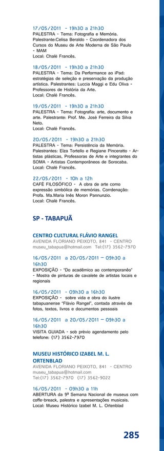 17/05/2011 - 19h30 a 21h30
PALESTRA - Tema: Fotografia e Memória.
Palestrante:Celisa Beraldo - Coordenadora dos
Cursos do Museu de Arte Moderna de São Paulo
- MAM
Local: Chalé Francês.

18/05/2011 - 19h30 a 21h30
PALESTRA - Tema: Da Performance ao iPad:
estratégias de seleção e preservação da produção
artística. Palestrantes: Luccia Maggi e Edu Oliva -
Professores de História da Arte.
Local: Chalé Francês.

19/05/2011 - 19h30 a 21h30
PALESTRA - Tema: Fotografia: arte, documento e
arte. Palestrante: Prof. Me. José Ferreira da Silva
Neto.
Local: Chalé Francês.

20/05/2011 - 19h30 a 21h30
PALESTRA - Tema: Persistência da Memória.
Palestrantes: Elza Tortello e Regiane Pinceratto - Ar-
tistas plásticas, Professoras de Arte e integrantes do
SOMA - Artistas Contemporâneos de Sorocaba.
Local: Chalé Francês.

22/05/2011 - 10h a 12h
CAFÉ FILOSÓFICO - A obra de arte como
expressão simbólica de memórias. Corrdenação:
Profa. Ma.Maria Inês Moron Pannunzio.
Local: Chalé Francês.


SP - TABAPUÃ

CENTRO CULTURAL FLÁVIO RANGEL
AVENIDA FLORIANO PEIXOTO, 841 - CENTRO
museu_tabapua@hotmail.com Tel:(17) 3562-7970

16/05/2011 a 20/05/2011 – 09h30 a
16h30
EXPOSIÇÃO - “Do acadêmico ao contemporanêo”
- Mostra de pinturas de cavalete de artistas locais e
regionais

16/05/2011 - 09h30 a 16h30
EXPOSIÇÃO - sobre vida e obra do ilustre
tabapuanense “Flávio Rangel”, contada através de
fotos, textos, livros e documentos pessoais

16/05/2011 a 20/05/2011 – 09h30 a
16h30
VISITA GUIADA - sob prévio agendamento pelo
telefone: (17) 3562-7970


MUSEU HISTÓRICO IZABEL M. L.
ORTENBLAD
AVENIDA FLORIANO PEIXOTO, 841 - CENTRO
museu_tabapua@hotmail.com
Tel:(17) 3562-7970 (17) 3562-9022

16/05/2011 - 09h30 a 11h
ABERTURA da 9ª Semana Nacional de museus com
coffe-breack, palestra e apresentações musicais.
Local: Museu Histórico Izabel M. L. Ortenblad




                                              285
 