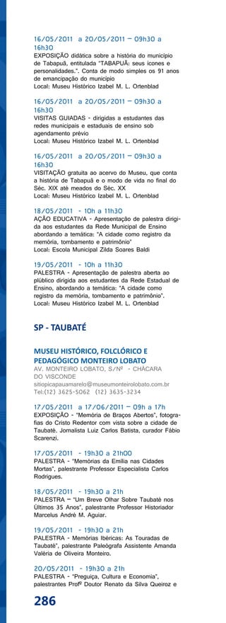 16/05/2011 a 20/05/2011 – 09h30 a
16h30
EXPOSIÇÃO didática sobre a história do município
de Tabapuã, entitulada “TABAPUÃ: seus ícones e
personalidades.”. Conta de modo simples os 91 anos
de emancipação do município
Local: Museu Histórico Izabel M. L. Ortenblad

16/05/2011 a 20/05/2011 – 09h30 a
16h30
VISITAS GUIADAS - dirigidas a estudantes das
redes municipais e estaduais de ensino sob
agendamento prévio
Local: Museu Histórico Izabel M. L. Ortenblad

16/05/2011 a 20/05/2011 – 09h30 a
16h30
VISITAÇÃO gratuita ao acervo do Museu, que conta
a história de Tabapuã e o modo de vida no final do
Séc. XIX até meados do Séc. XX
Local: Museu Histórico Izabel M. L. Ortenblad

18/05/2011 - 10h a 11h30
AÇÃO EDUCATIVA - Apresentação de palestra dirigi-
da aos estudantes da Rede Municipal de Ensino
abordando a temática: “A cidade como registro da
memória, tombamento e patrimônio”
Local: Escola Municipal Zilda Soares Baldi

19/05/2011 - 10h a 11h30
PALESTRA - Apresentação de palestra aberta ao
plúblico dirigida aos estudantes da Rede Estadual de
Ensino, abordando a temática: “A cidade como
registro da memória, tombamento e patrimônio”.
Local: Museu Histórico Izabel M. L. Ortenblad


SP - TAUBATÉ

MUSEU HISTÓRICO, FOLCLÓRICO E
PEDAGÓGICO MONTEIRO LOBATO
AV. MONTEIRO LOBATO, S/Nº - CHÁCARA
DO VISCONDE
sitiopicapauamarelo@museumonteirolobato.com.br
Tel:(12) 3625-5062 (12) 3635-3234

17/05/2011 a 17/06/2011 – 09h a 17h
EXPOSIÇÃO - “Memória de Braços Abertos”, fotogra-
fias do Cristo Redentor com vista sobre a cidade de
Taubaté. Jornalista Luiz Carlos Batista, curador Fábio
Scarenzi.

17/05/2011 - 19h30 a 21h00
PALESTRA - “Memórias da Emília nas Cidades
Mortas”, palestrante Professor Especialista Carlos
Rodrigues.

18/05/2011 - 19h30 a 21h
PALESTRA – “Um Breve Olhar Sobre Taubaté nos
Últimos 35 Anos”, palestrante Professor Historiador
Marcelus André M. Aguiar.

19/05/2011 - 19h30 a 21h
PALESTRA - Memórias Ibéricas: As Touradas de
Taubaté”, palestrante Paleógrafa Assistente Amanda
Valéria de Oliveira Monteiro.

20/05/2011 - 19h30 a 21h
PALESTRA - “Preguiça, Cultura e Economia”,
palestrantes Profº Doutor Renato da Silva Queiroz e

286
 