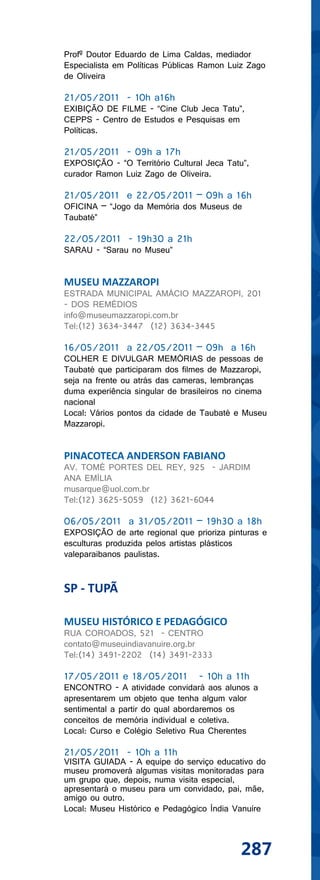 Profº Doutor Eduardo de Lima Caldas, mediador
Especialista em Políticas Públicas Ramon Luiz Zago
de Oliveira

21/05/2011 - 10h a16h
EXIBIÇÃO DE FILME - “Cine Club Jeca Tatu”,
CEPPS - Centro de Estudos e Pesquisas em
Políticas.

21/05/2011 - 09h a 17h
EXPOSIÇÃO - “O Território Cultural Jeca Tatu”,
curador Ramon Luiz Zago de Oliveira.

21/05/2011 e 22/05/2011 – 09h a 16h
OFICINA – “Jogo da Memória dos Museus de
Taubaté”

22/05/2011 - 19h30 a 21h
SARAU - “Sarau no Museu”


MUSEU MAZZAROPI
ESTRADA MUNICIPAL AMÁCIO MAZZAROPI, 201
- DOS REMÉDIOS
info@museumazzaropi.com.br
Tel:(12) 3634-3447 (12) 3634-3445

16/05/2011 a 22/05/2011 – 09h a 16h
COLHER E DIVULGAR MEMÓRIAS de pessoas de
Taubaté que participaram dos filmes de Mazzaropi,
seja na frente ou atrás das cameras, lembranças
duma experiência singular de brasileiros no cinema
nacional
Local: Vários pontos da cidade de Taubaté e Museu
Mazzaropi.


PINACOTECA ANDERSON FABIANO
AV. TOMÉ PORTES DEL REY, 925 - JARDIM
ANA EMÍLIA
musarque@uol.com.br
Tel:(12) 3625-5059 (12) 3621-6044

06/05/2011 a 31/05/2011 – 19h30 a 18h
EXPOSIÇÃO de arte regional que prioriza pinturas e
esculturas produzida pelos artistas plásticos
valeparaibanos paulistas.


SP - TUPÃ

MUSEU HISTÓRICO E PEDAGÓGICO
RUA COROADOS, 521 - CENTRO
contato@museuindiavanuire.org.br
Tel:(14) 3491-2202 (14) 3491-2333

17/05/2011 e 18/05/2011          - 10h a 11h
ENCONTRO - A atividade convidará aos alunos a
apresentarem um objeto que tenha algum valor
sentimental a partir do qual abordaremos os
conceitos de memória individual e coletiva.
Local: Curso e Colégio Seletivo Rua Cherentes

21/05/2011 - 10h a 11h
VISITA GUIADA - A equipe do serviço educativo do
museu promoverá algumas visitas monitoradas para
um grupo que, depois, numa visita especial,
apresentará o museu para um convidado, pai, mãe,
amigo ou outro.
Local: Museu Histórico e Pedagógico Índia Vanuíre



                                           287
 