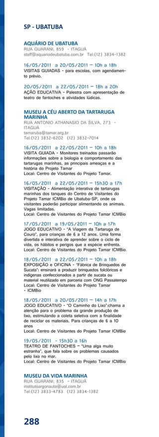 SP - UBATUBA

AQUÁRIO DE UBATUBA
RUA GUARANI, 859 - ITAGUÁ
staff@aquariodeubatuba.com.br Tel:(12) 3834-1382

16/05/2011 a 20/05/2011 – 10h a 18h
VISITAS GUIADAS - para escolas, com agendamen-
to prévio.

20/05/2011 a 22/05/2011 – 18h a 20h
AÇÃO EDUCATIVA - Palestra com apresentação de
teatro de fantoches e atividades lúdicas.


MUSEU A CÉU ABERTO DA TARTARUGA
MARINHA
RUA ANTONIO ATHANASIO DA SILVA, 273 -
ITAGUÁ
tamaruba@tamar.org.br
Tel:(12) 3832-6202 (12) 3832-7014

16/05/2011 a 22/05/2011 – 10h a 18h
VISITA GUIADA - Monitores treinados passarão
informações sobre a biologia e comportamento das
tartarugas marinhas, as principais ameaças e a
história do Projeto Tamar
Local: Centro de Visitantes do Projeto Tamar.

16/05/2011 a 22/05/2011 – 15h30 a 17h
VISITAÇÃO - Alimentação interativa de tartarugas
marinhas dos tanques do Centro de Visitantes do
Projeto Tamar ICMBio de Ubatuba-SP, onde os
visitantes poderão participar alimentando os animais.
Vagas limitadas.
Local: Centro de Visitantes do Projeto Tamar ICMBio

17/05/2011 a 19/05/2011 – 10h a 17h
JOGO EDUCATIVO - “A Viagem da Tartaruga de
Couro”, para crianças de 6 a 12 anos. Uma forma
divertida e interativa de aprender sobre o ciclo de
vida, os hábitos e perigos que a espécie enfrenta.
Local: Centro de Visitantes do Projeto Tamar ICMBio

18/05/2011 a 22/05/2011 – 10h a 18h
EXPOSIÇÃO e OFICINA - “Fábrica de Brinquedos de
Sucata”: ensinará a produzir brinquedos folclóricos e
indígenas confeccionados a partir de sucata ou
material reutilizado em parceria com ONG Passatempo
Local: Centro de Visitantes do Projeto Tamar
- ICMBio

18/05/2011 a 20/05/2011 – 14h a 17h
JOGO EDUCATIVO - “O Caminho do Lixo”:chama a
atenção para o problema da grande produção de
lixo, estimulando a coleta seletiva com a finalidade
de reciclar os materiais. Para crianças de 6 a 10
anos
Local: Centro de Visitantes do Projeto Tamar ICMBio

19/05/2011 - 15h30 a 16h
TEATRO DE FANTOCHES – “Uma alga muito
estranha”, que fala sobre os problemas causados
pelo lixo no mar.
Local: Centro de Visitantes do Projeto Tamar ICMBio


MUSEU DA VIDA MARINHA
RUA GUARANI, 835 - ITAGUÁ
institutoargonauta@uol.com.br
Tel:(12) 3833-4783 (12) 3834-1382




288
 