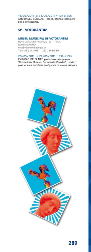 19/05/2011 a 22/05/2011 – 10h a 20h
ATIVIDADES LÚDICAS - Jogos, oficinas, passatem-
pos e brincadeiras.


SP - VOTORANTIM

MUSEU MUNICIPAL DE VOTORANTIM
RUA: JOAQUIM FOGAÇA, 82 - VILA
DOMINGUINHO
sec@votorantim.sp.gov.br
Tel:(15) 3243-1191 (15) 3243-5814

20/05/2011 a 22/05/2011 – 19h a 22h
EXIBIÇÃO DE FILMES produzidos pelo projeto
“Construindo Museus, Derrubando Paredes”, onde o
povo e suas memórias configuram os atores pricipais.




                                            289
 