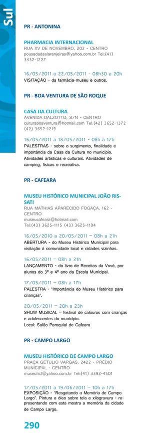 Sul
      PR - ANTONINA

      PHARMACIA INTERNACIONAL
      RUA XV DE NOVEMBRO, 202 - CENTRO
      pousadadaslaranjeiras@yahoo.com.br Tel:(41)
      3432-1227


      16/05/2011 a 22/05/2011 - 08h30 a 20h
      VISITAÇÃO - da farmácia-museu e outros.


      PR - BOA VENTURA DE SÃO ROQUE

      CASA DA CULTURA
      AVENIDA DALZOTTO, S/N - CENTRO
      culturaboaventura@hotmail.com Tel:(42) 3652-1372
      (42) 3652-1219

      16/05/2011 a 18/05/2011 - 08h a 17h
      PALESTRAS - sobre o surgimento, finalidade e
      importância da Casa da Cultura no município.
      Atividades artísticas e culturais. Atividades de
      camping, físicas e recreativa.


      PR - CAFEARA

      MUSEU HISTÓRICO MUNICIPAL JOÃO RIS-
      SATI
      RUA MATHIAS APARECIDO FOGAÇA, 162 -
      CENTRO
      museucafeara@hotmail.com
      Tel:(43) 3625-1115 (43) 3625-1194

      16/05/2010 a 20/05/2011 – 08h a 21h
      ABERTURA - do Museu Histórico Municipal para
      visitação à comunidade local e cidades vizinhas.

      16/05/2011 – 08h a 21h
      LANÇAMENTO - do livro de Receitas da Vovó, por
      alunos do 3º e 4º ano da Escola Municipal.

      17/05/2011 – 08h a 17h
      PALESTRA - “Importância do Museu Histórico para
      crianças”.

      20/05/2011 – 20h a 23h
      SHOW MUSICAL – festival de calouros com crianças
      e adolescentes do município.
      Local: Salão Paroquial de Cafeara


      PR - CAMPO LARGO

      MUSEU HISTÓRICO DE CAMPO LARGO
      PRAÇA GETÚLIO VARGAS, 2422 - PRÉDIO
      MUNICIPAL - CENTRO
      museuhcl@yahoo.com.br Tel:(41) 3392-4501


      17/05/2011 a 19/06/2011 – 10h a 17h
      EXPOSIÇÃO - “Resgatando a Memória de Campo
      Largo”. Pintura a óleo sobre tela e xilogravura - re-
      presentando com esta mostra a memória da cidade
      de Campo Largo.


      290
 
