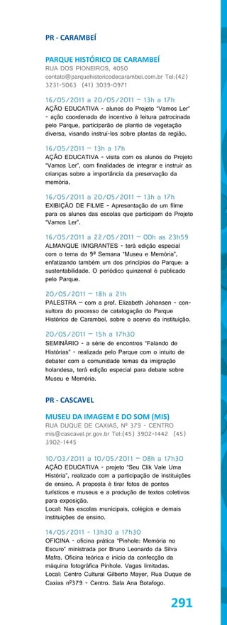 PR - CARAMBEÍ

PARQUE HISTÓRICO DE CARAMBEÍ
RUA DOS PIONEIROS, 4050
contato@parquehistoricodecarambei.com.br Tel:(42)
3231-5063 (41) 3039-0971

16/05/2011 a 20/05/2011 – 13h a 17h
AÇÃO EDUCATIVA - alunos do Projeto “Vamos Ler”
- ação coordenada de incentivo à leitura patrocinada
pelo Parque, participarão de plantio de vegetação
diversa, visando instruí-los sobre plantas da região.

16/05/2011 – 13h a 17h
AÇÃO EDUCATIVA - visita com os alunos do Projeto
“Vamos Ler”, com finalidades de integrar e instruir as
crianças sobre a importância da preservação da
memória.

16/05/2011 a 20/05/2011 – 13h a 17h
EXIBIÇÃO DE FILME - Apresentação de um filme
para os alunos das escolas que participam do Projeto
“Vamos Ler”.

16/05/2011 a 22/05/2011 – 00h as 23h59
ALMANQUE IMIGRANTES - terá edição especial
com o tema da 9ª Semana “Museu e Memória”,
enfatizando também um dos princípios do Parque: a
sustentabilidade. O periódico quinzenal é publicado
pelo Parque.

20/05/2011 – 18h a 21h
PALESTRA – com a prof. Elizabeth Johansen - con-
sultora do processo de catalogação do Parque
Histórico de Carambeí, sobre o acervo da instituição.

20/05/2011 – 15h a 17h30
SEMINÁRIO - a série de encontros “Falando de
Histórias” - realizada pelo Parque com o intuito de
debater com a comunidade temas da imigração
holandesa, terá edição especial para debate sobre
Museu e Memória.


PR - CASCAVEL

MUSEU DA IMAGEM E DO SOM (MIS)
RUA DUQUE DE CAXIAS, Nº 379 - CENTRO
mis@cascavel.pr.gov.br Tel:(45) 3902-1442 (45)
3902-1445

10/03/2011 a 10/05/2011 – 08h a 17h30
AÇÃO EDUCATIVA - projeto “Seu Clik Vale Uma
História”, realizado com a participação de instituições
de ensino. A proposta é tirar fotos de pontos
turísticos e museus e a produção de textos coletivos
para exposição.
Local: Nas escolas municipais, colégios e demais
instituições de ensino.

14/05/2011 - 13h30 a 17h30
OFICINA - oficina prática “Pinhole: Memória no
Escuro” ministrada por Bruno Leonardo da Silva
Mafra. Oficina teórica e inicio da confecção da
máquina fotográfica Pinhole. Vagas limitadas.
Local: Centro Cultural Gilberto Mayer, Rua Duque de
Caxias nº379 - Centro. Sala Ana Botafogo.


                                               291
 