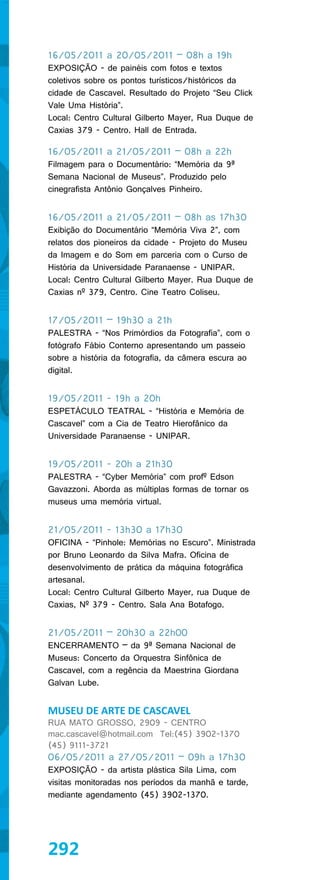 16/05/2011 a 20/05/2011 – 08h a 19h
EXPOSIÇÃO - de painéis com fotos e textos
coletivos sobre os pontos turísticos/históricos da
cidade de Cascavel. Resultado do Projeto “Seu Click
Vale Uma História”.
Local: Centro Cultural Gilberto Mayer, Rua Duque de
Caxias 379 - Centro. Hall de Entrada.

16/05/2011 a 21/05/2011 – 08h a 22h
Filmagem para o Documentário: “Memória da 9ª
Semana Nacional de Museus”. Produzido pelo
cinegrafista Antônio Gonçalves Pinheiro.


16/05/2011 a 21/05/2011 – 08h as 17h30
Exibição do Documentário “Memória Viva 2”, com
relatos dos pioneiros da cidade - Projeto do Museu
da Imagem e do Som em parceria com o Curso de
História da Universidade Paranaense - UNIPAR.
Local: Centro Cultural Gilberto Mayer. Rua Duque de
Caxias nº 379, Centro. Cine Teatro Coliseu.


17/05/2011 – 19h30 a 21h
PALESTRA - “Nos Primórdios da Fotografia”, com o
fotógrafo Fábio Conterno apresentando um passeio
sobre a história da fotografia, da câmera escura ao
digital.


19/05/2011 - 19h a 20h
ESPETÁCULO TEATRAL - “História e Memória de
Cascavel” com a Cia de Teatro Hierofânico da
Universidade Paranaense - UNIPAR.


19/05/2011 - 20h a 21h30
PALESTRA - “Cyber Memória” com profº Edson
Gavazzoni. Aborda as múltiplas formas de tornar os
museus uma memória virtual.


21/05/2011 - 13h30 a 17h30
OFICINA - “Pinhole: Memórias no Escuro”. Ministrada
por Bruno Leonardo da Silva Mafra. Oficina de
desenvolvimento de prática da máquina fotográfica
artesanal.
Local: Centro Cultural Gilberto Mayer, rua Duque de
Caxias, Nº 379 - Centro. Sala Ana Botafogo.


21/05/2011 – 20h30 a 22h00
ENCERRAMENTO – da 9ª Semana Nacional de
Museus: Concerto da Orquestra Sinfônica de
Cascavel, com a regência da Maestrina Giordana
Galvan Lube.


MUSEU DE ARTE DE CASCAVEL
RUA MATO GROSSO, 2909 - CENTRO
mac.cascavel@hotmail.com Tel:(45) 3902-1370
(45) 9111-3721
06/05/2011 a 27/05/2011 – 09h a 17h30
EXPOSIÇÃO - da artista plástica Sila Lima, com
visitas monitoradas nos períodos da manhã e tarde,
mediante agendamento (45) 3902-1370.




292
 