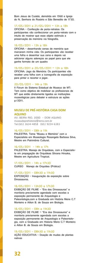 Bom Jesus de Cuiabá, demolida em 1968 e Igreja
do N. Senhora do Rosário e São Benedito de 1730.

17/05/2011 a 21/05/2011 – 13h a 18h
OFICINA - Confecção de porta-retratos: Os
participantes vão confeccionar um porta-retrato com o
intuito de mostrar que esse objeto estimula a
preservação da memória via fotografia.

18/05/2011 - 13h a 18h
OFICINA - desenhando cenas de memória que
marcaram minha vida: Os participantes vão receber
uma folha e desenhar sua cena e depois vai
adicionar alguns adereços ao papel para que ele
ganhe formato de um quadro

19/05/2011 a 20/05/2011 – 13h a 18h
OFICINA: Jogo da Memória: Os participantes vão
receber uma folha com a iconografia da exposição
para pintar e recortar e jogar.

20/05/2011 - 14h a 19h
II Fórum do Sistema Estadual de Museus de MT:
Tem como objetivo de mobilizar os profissionais de
MT que estão diretamente ligados as instituições
museológicas para debater e estrutura as ações
p/2011.


MUSEU DE PRÉ-HISTÓRIA CASA DOM
AQUINO
AV: BEIRA RIO, 2000 - DOM AQUINO
museudeprehistoria@terra.com.br
Tel:(65) 3634-4858 (65) 9224-6383

16/05/2011 - 08h a 11h
PALESTRA: Tema “Museu e Memória” com a
Especialista em Museologia Rosangela Barbosa Silva,
Mestre em Patrimônio Cultural.

16/05/2011 - 14h a 17h
PALESTRA: Manejo de Orquídeas, com a Especialis-
ta em propagação de Orquídeas Silvana Hirooka,
Mestre em Agricultura Tropical.

17/05/2011 - 14h a 17h30
CURSO     Manejo de Orquídea (Prática)

17/05/2011 - 08h30 a 11h30
EXPOSIÇÃO - Inauguração da exposição sobre
Dinossauros.

18/05/2011 - 13h30 a 17h30
EXIBIÇÃO DE FILME - “Era dos Dinossauros” e
monitoria previamente agendada com escolas a
exposição permanente de Arqueologia e
Paleontologia,com a Graduada em História Meire C.T
Monteiro e Ailton B. de Souza em Biologia.

18/05/2011 - 08h a 11h30
EXIBIÇÃO DE FILME – “Era dos Dinossauros” e
monitoria previamente agendada com escolas a
exposição permanente de Arqueologia e Paleontolo-
gia, com a Graduada em Historia Meire C.T Monteiro
e Ailton B. de Souza em Biologia.

19/05/2011 - 08h30 a 11h30
AÇÃO EDUCATIVA - Doação de mudas de plantas
nativas




32
 