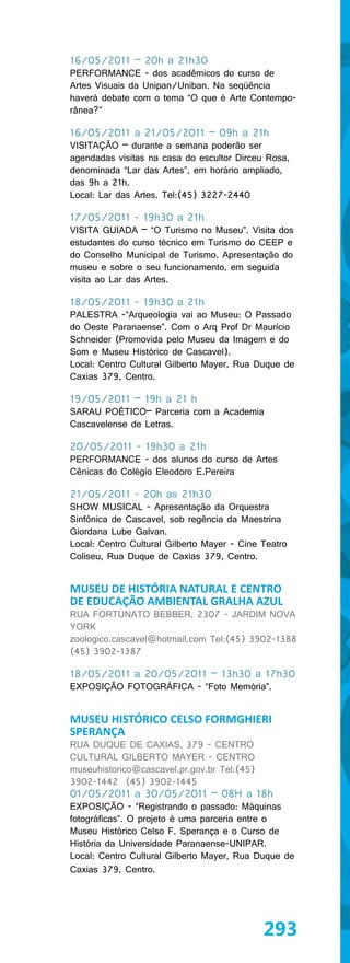 16/05/2011 – 20h a 21h30
PERFORMANCE - dos acadêmicos do curso de
Artes Visuais da Unipan/Uniban. Na seqüência
haverá debate com o tema “O que é Arte Contempo-
rânea?”

16/05/2011 a 21/05/2011 – 09h a 21h
VISITAÇÃO – durante a semana poderão ser
agendadas visitas na casa do escultor Dirceu Rosa,
denominada “Lar das Artes”, em horário ampliado,
das 9h a 21h.
Local: Lar das Artes. Tel:(45) 3227-2440

17/05/2011 - 19h30 a 21h
VISITA GUIADA – “O Turismo no Museu”. Visita dos
estudantes do curso técnico em Turismo do CEEP e
do Conselho Municipal de Turismo. Apresentação do
museu e sobre o seu funcionamento, em seguida
visita ao Lar das Artes.

18/05/2011 - 19h30 a 21h
PALESTRA -”Arqueologia vai ao Museu: O Passado
do Oeste Paranaense”. Com o Arq Prof Dr Maurício
Schneider (Promovida pelo Museu da Imagem e do
Som e Museu Histórico de Cascavel).
Local: Centro Cultural Gilberto Mayer, Rua Duque de
Caxias 379, Centro.

19/05/2011 – 19h a 21 h
SARAU POÉTICO– Parceria com a Academia
Cascavelense de Letras.

20/05/2011 - 19h30 a 21h
PERFORMANCE - dos alunos do curso de Artes
Cênicas do Colégio Eleodoro E.Pereira

21/05/2011 - 20h as 21h30
SHOW MUSICAL - Apresentação da Orquestra
Sinfônica de Cascavel, sob regência da Maestrina
Giordana Lube Galvan.
Local: Centro Cultural Gilberto Mayer - Cine Teatro
Coliseu, Rua Duque de Caxias 379, Centro.


MUSEU DE HISTÓRIA NATURAL E CENTRO
DE EDUCAÇÃO AMBIENTAL GRALHA AZUL
RUA FORTUNATO BEBBER, 2307 - JARDIM NOVA
YORK
zoologico.cascavel@hotmail.com Tel:(45) 3902-1388
(45) 3902-1387

18/05/2011 a 20/05/2011 – 13h30 a 17h30
EXPOSIÇÃO FOTOGRÁFICA - “Foto Memória”.


MUSEU HISTÓRICO CELSO FORMGHIERI
SPERANÇA
RUA DUQUE DE CAXIAS, 379 - CENTRO
CULTURAL GILBERTO MAYER - CENTRO
museuhistorico@cascavel.pr.gov.br Tel:(45)
3902-1442 (45) 3902-1445
01/05/2011 a 30/05/2011 – 08H a 18h
EXPOSIÇÃO - “Registrando o passado: Máquinas
fotográficas”. O projeto é uma parceria entre o
Museu Histórico Celso F. Sperança e o Curso de
História da Universidade Paranaense-UNIPAR.
Local: Centro Cultural Gilberto Mayer, Rua Duque de
Caxias 379, Centro.




                                             293
 