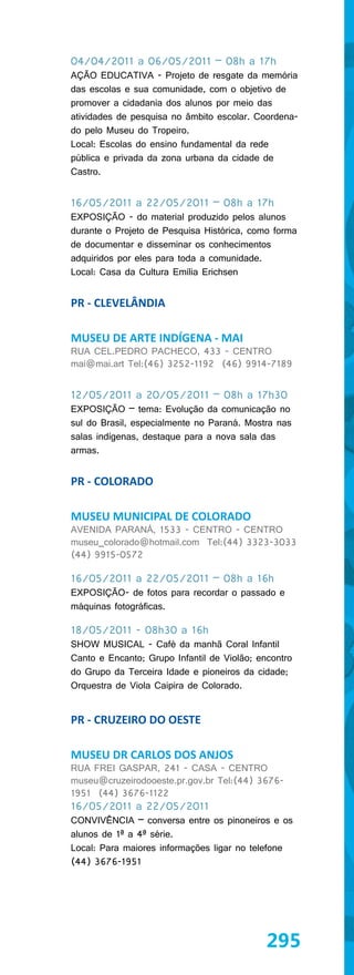 04/04/2011 a 06/05/2011 – 08h a 17h
AÇÃO EDUCATIVA - Projeto de resgate da memória
das escolas e sua comunidade, com o objetivo de
promover a cidadania dos alunos por meio das
atividades de pesquisa no âmbito escolar. Coordena-
do pelo Museu do Tropeiro.
Local: Escolas do ensino fundamental da rede
pública e privada da zona urbana da cidade de
Castro.


16/05/2011 a 22/05/2011 – 08h a 17h
EXPOSIÇÃO - do material produzido pelos alunos
durante o Projeto de Pesquisa Histórica, como forma
de documentar e disseminar os conhecimentos
adquiridos por eles para toda a comunidade.
Local: Casa da Cultura Emília Erichsen


PR - CLEVELÂNDIA

MUSEU DE ARTE INDÍGENA - MAI
RUA CEL.PEDRO PACHECO, 433 - CENTRO
mai@mai.art Tel:(46) 3252-1192 (46) 9914-7189


12/05/2011 a 20/05/2011 – 08h a 17h30
EXPOSIÇÃO – tema: Evolução da comunicação no
sul do Brasil, especialmente no Paraná. Mostra nas
salas indígenas, destaque para a nova sala das
armas.


PR - COLORADO

MUSEU MUNICIPAL DE COLORADO
AVENIDA PARANÁ, 1533 - CENTRO - CENTRO
museu_colorado@hotmail.com Tel:(44) 3323-3033
(44) 9915-0572

16/05/2011 a 22/05/2011 – 08h a 16h
EXPOSIÇÃO- de fotos para recordar o passado e
máquinas fotográficas.

18/05/2011 - 08h30 a 16h
SHOW MUSICAL - Café da manhã Coral Infantil
Canto e Encanto; Grupo Infantil de Violão; encontro
do Grupo da Terceira Idade e pioneiros da cidade;
Orquestra de Viola Caipira de Colorado.


PR - CRUZEIRO DO OESTE

MUSEU DR CARLOS DOS ANJOS
RUA FREI GASPAR, 241 - CASA - CENTRO
museu@cruzeirodooeste.pr.gov.br Tel:(44) 3676-
1951 (44) 3676-1122
16/05/2011 a 22/05/2011
CONVIVÊNCIA – conversa entre os pinoneiros e os
alunos de 1ª a 4ª série.
Local: Para maiores informações ligar no telefone
(44) 3676-1951




                                             295
 