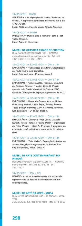 18/05/2011– 18h30
ABERTURA - da exposição do projeto “Andersen na
escola”. A exposição permanece no museu até o dia
17/06/2011.
Local: Ateliê de Artes do Museu Alfredo Andersen

19/05/2011 – 14h30
PALESTRA – “Museu, arte e memória” com o Prof.
Tadeu Chiarelli.
Local: Paço da Liberdade


MUSEU DA GRAVURA CIDADE DE CURITIBA
RUA CARLOS CAVALCANTI, 533 - CENTRO
museudagravura@fcc.curitiba.pr.gov.br Tel:(41)
3321-3367 (41) 3321-3269

16/03/2011 a 22/05/2011 – 09h a 18h
EXPOSIÇÃO – “Publicações de artista”. Organização
de Paulo Reis e Ana González.
Local: Sala do Lustre, 1º andar, bloco A

16/03/2011 a 22/05/2011 – 09h a 18h
EXPOSIÇÃO – “Célia Euvaldo: Pinturas”. Curadoria
de Cristiane Silveira, 1º andar, bloco C. Projeto
apoiado pelo Fundo Municipal da Cultura, PAIC,
Edital de Ocupação de Espaços Expositivos da FCC.

16/03/2011 a 22/05/2011 – 09h a 18h
EXPOSIÇÃO – Museu da Gravura Acervo: Rubem
Grilo, Andy Wahrol, Lasar Segal, Ernesto Bonato,
Tessa Beaver, Bernardo Caro, Guilherme Zamoner,
Ivan Lafontaine - 2º andar, bloco A.

16/03/2011 a 22/05/2011 – 09h a 18h
EXPOSIÇÃO – “Conversa” Vitor César, Graziela
Kunsch, Felipe Prando e Regina Melim - organização
de Felipe Prando - bloco A, 1º andar. O programa da
exposição prevê palestras e lançamento de publica-
ções

19/04/2011 a 22/05/2011 – 09h a 18h
EXPOSIÇÃO – “Esta Mulher”. Exposição individual de
Juliane Hengelhardt, organização de Andréia Las,
Loja da Gravura, térreo, bloco A.


MUSEU DE ARTE CONTEMPORÂNEA DO
PARANÁ
DESEMBARGADOR WESTPHALEN, 16 - CENTRO
mac@pr.gov.br Tel:(41) 3323-5328 (41)
3323-5337

18/05/2011 – 15h a 17h
DEBATE- sobre as transformações nos modos de
representação de retratos e autorretratos na arte
contemporânea.



MUSEU DE ARTE DA UFPR - MUSA
RUA XV DE NOVEMBRO, 695 - 1º ANDAR – CEN-
TRO
musa@ufpr.br Tel:(41) 3310-2603 (41) 3310-2660




298
 