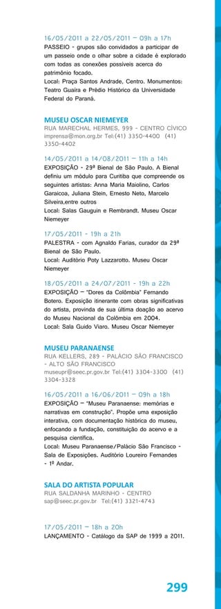 16/05/2011 a 22/05/2011 – 09h a 17h
PASSEIO - grupos são convidados a participar de
um passeio onde o olhar sobre a cidade é explorado
com todas as conexões possíveis acerca do
patrimônio focado.
Local: Praça Santos Andrade, Centro. Monumentos:
Teatro Guaíra e Prédio Histórico da Universidade
Federal do Paraná.


MUSEU OSCAR NIEMEYER
RUA MARECHAL HERMES, 999 - CENTRO CÍVICO
imprensa@mon.org.br Tel:(41) 3350-4400 (41)
3350-4402

14/05/2011 a 14/08/2011 – 11h a 14h
EXPOSIÇÃO - 29ª Bienal de São Paulo. A Bienal
definiu um módulo para Curitiba que compreende os
seguintes artistas: Anna Maria Maiolino, Carlos
Garaicoa, Juliana Stein, Ernesto Neto, Marcelo
Silveira,entre outros
Local: Salas Gauguin e Rembrandt. Museu Oscar
Niemeyer

17/05/2011 - 19h a 21h
PALESTRA - com Agnaldo Farias, curador da 29ª
Bienal de São Paulo.
Local: Auditório Poty Lazzarotto. Museu Oscar
Niemeyer

18/05/2011 a 24/07/2011 - 19h a 22h
EXPOSIÇÃO – “Dores da Colômbia” Fernando
Botero. Exposição itinerante com obras significativas
do artista, provinda de sua última doação ao acervo
do Museu Nacional da Colômbia em 2004.
Local: Sala Guido Viaro. Museu Oscar Niemeyer


MUSEU PARANAENSE
RUA KELLERS, 289 - PALÁCIO SÃO FRANCISCO
- ALTO SÃO FRANCISCO
museupr@seec.pr.gov.br Tel:(41) 3304-3300 (41)
3304-3328

16/05/2011 a 16/06/2011 – 09h a 18h
EXPOSIÇÃO – “Museu Paranaense: memórias e
narrativas em construção”. Propõe uma exposição
interativa, com documentação histórica do museu,
enfocando a fundação, constituição do acervo e a
pesquisa científica.
Local: Museu Paranaense/Palácio São Francisco -
Sala de Exposições. Auditório Loureiro Fernandes
- 1º Andar.


SALA DO ARTISTA POPULAR
RUA SALDANHA MARINHO - CENTRO
sap@seec.pr.gov.br Tel:(41) 3321-4743



17/05/2011 – 18h a 20h
LANÇAMENTO - Catálogo da SAP de 1999 a 2011.




                                              299
 