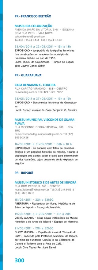 PR - FRANCISCO BELTRÃO

MUSEU DA COLONIZAÇÃO
AVENIDA UNIÃO DA VITORIA, S/N - ESQUINA
COM RUA PERU - VILA NOVA
culturafbeltrao@gmail.com
Tel:(46) 3524-4441 (46) 3524-4740

25/04/2011 a 22/05/2011 – 13h a 18h
EXPOSIÇÃO - temporária de fotografias históricas
das construções em madeira do município de
Francisco Beltrão no ano de 1950.
Local: Museu da Colonização - Parque de Exposi-
ções Jayme Canet Júnior


PR - GUARAPUAVA

CASA BENJAMIN C. TEIXEIRA
RUA CAPITÃO VIRMOND, 1888 - CENTRO
muwate@ig.com.br Tel:(42) 3623-2072

23/05/2011 a 27/05/2011 – 13h a 16h
EXPOSIÇÃO - Documentos históricos de Guarapua-
va.
Local: Espaço museal da Casa Benjamin C. Teixeira


MUSEU MUNICIPAL VISCONDE DE GUARA-
PUAVA
RUA VISCONDE DEGUARAPUAVA, 288 - CEN-
TRO
museuviscondedeguarapuava@ig.com.br Tel:(42)
3626-2426

16/05/2011 a 31/05/2011 – 08h a 18 h
EXPOSIÇÃO - de banners com fotos de casarões
antigos e um pequeno histórico do mesmo. Ficarão à
disposição dos alunos papel e lápis para desenharem
um dos casarões, cujos desenhos serão expostos em
seguida.


PR - IBIPORÃ

MUSEU HISTÓRICO E DE ARTES DE IBIPORÃ
RUA DOM PEDRO II, 368 - CENTRO
museu.ibipora@yahoo.com.br Tel:(43) 3178-0215
(43) 3178-0216

18/05/2011 - 20h a 23h30
ABERTURA - Reabertura do Museu Histórico e de
Artes de Ibiporã - Espaço de Memória.

19/05/2011 a 21/05/2011 – 13h a 20h
VISITA GUIADA - pelas novas instalações do Museu
Histórico e de Artes de Ibiporã - Espaço de Memória.

21/05/2011 - 20h a 22h30
SHOW MUSICAL - Espetáculo musical “Coração do
Café’. Produzido pela Prefeitura Municipal de Ibiporã,
por meio da Fundação Cultural e da Secretaria de
Cultura e Turismo para a Rota do Café.
Local: Cine Teatro Pe. José Zanelli




300
 