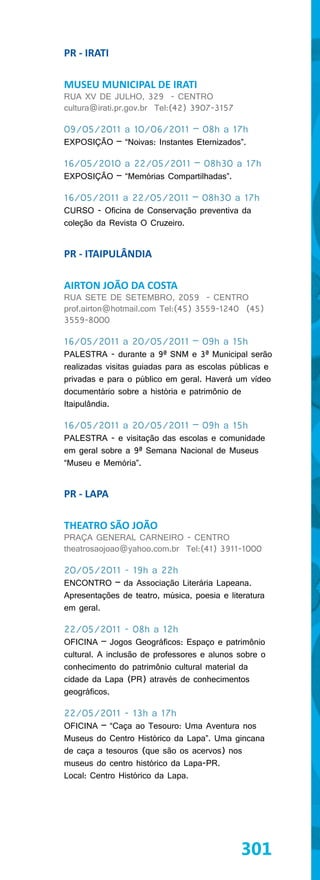 PR - IRATI

MUSEU MUNICIPAL DE IRATI
RUA XV DE JULHO, 329 - CENTRO
cultura@irati.pr.gov.br Tel:(42) 3907-3157

09/05/2011 a 10/06/2011 – 08h a 17h
EXPOSIÇÃO – “Noivas: Instantes Eternizados”.

16/05/2010 a 22/05/2011 – 08h30 a 17h
EXPOSIÇÃO – “Memórias Compartilhadas”.

16/05/2011 a 22/05/2011 – 08h30 a 17h
CURSO - Oficina de Conservação preventiva da
coleção da Revista O Cruzeiro.


PR - ITAIPULÂNDIA

AIRTON JOÃO DA COSTA
RUA SETE DE SETEMBRO, 2059 - CENTRO
prof.airton@hotmail.com Tel:(45) 3559-1240 (45)
3559-8000

16/05/2011 a 20/05/2011 – 09h a 15h
PALESTRA - durante a 9ª SNM e 3ª Municipal serão
realizadas visitas guiadas para as escolas públicas e
privadas e para o público em geral. Haverá um vídeo
documentário sobre a história e patrimônio de
Itaipulândia.

16/05/2011 a 20/05/2011 – 09h a 15h
PALESTRA - e visitação das escolas e comunidade
em geral sobre a 9ª Semana Nacional de Museus
“Museu e Memória”.


PR - LAPA

THEATRO SÃO JOÃO
PRAÇA GENERAL CARNEIRO - CENTRO
theatrosaojoao@yahoo.com.br Tel:(41) 3911-1000

20/05/2011 - 19h a 22h
ENCONTRO – da Associação Literária Lapeana.
Apresentações de teatro, música, poesia e literatura
em geral.

22/05/2011 - 08h a 12h
OFICINA – Jogos Geográficos: Espaço e patrimônio
cultural. A inclusão de professores e alunos sobre o
conhecimento do patrimônio cultural material da
cidade da Lapa (PR) através de conhecimentos
geográficos.

22/05/2011 - 13h a 17h
OFICINA – “Caça ao Tesouro: Uma Aventura nos
Museus do Centro Histórico da Lapa”. Uma gincana
de caça a tesouros (que são os acervos) nos
museus do centro histórico da Lapa-PR.
Local: Centro Histórico da Lapa.




                                             301
 