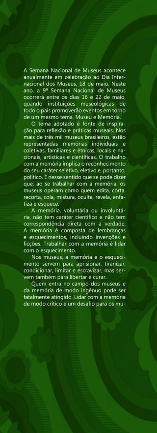 A Semana Nacional de Museus acontece
anualmente em celebração ao Dia Inter-
nacional dos Museus, 18 de maio. Neste
ano, a 9ª Semana Nacional de Museus
ocorrerá entre os dias 16 e 22 de maio,
quando instituições museológicas de
todo o país promoverão eventos em torno
de um mesmo tema, Museu e Memória.
    O tema adotado é fonte de inspira-
ção para reflexão e práticas museais. Nos
mais de três mil museus brasileiros, estão
representadas memórias individuais e
coletivas, familiares e étnicas, locais e na-
cionais, artísticas e científicas. O trabalho
com a memória implica o reconhecimento
do seu caráter seletivo, eletivo e, portanto,
político. É nesse sentido que se pode dizer
que, ao se trabalhar com a memória, os
museus operam como quem edita, corta,
recorta, cola, mistura, oculta, revela, enfa-
tiza e esquece.
    A memória, voluntária ou involuntá-
ria, não tem caráter científico e não tem
correspondência direta com a verdade.
A memória é composta de lembranças
e esquecimentos, incluindo invenções e
ficções. Trabalhar com a memória é lidar
com o esquecimento.
    Nos museus, a memória e o esqueci-
mento servem para aprisionar, tiranizar,
condicionar, limitar e escravizar, mas ser-
vem também para libertar e curar.
    Quem entra no campo dos museus e
da memória de modo ingênuo pode ser
fatalmente atingido. Lidar com a memória
de modo crítico é um desafio para os mu-
 