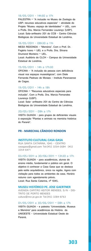 18/05/2011 - 14h30 a 17h
PALESTRA – “A inclusão no Museu de Zoologia da
USP: recursos educativos especiais” - atividade do
Projeto “Museu: espaço de identidades” – UEL, com
a Profa. Dra. Marcia Fernandes Lourenço (USP).
Local: Sala-anfiteatro 201 do CCB - Centro Ciências
Biológicas da Universidade Estadual de Londrina.

18/05/2011 - 08h30 a 11h
MESA REDONDA - “Memória”. Com o Prof. Dr.
Fogério Ivano – UEL e a Profa. Dra. Silvana
Drumond Monteiro – UEL.
Local: Auditório do CLCH - Campus da Universidade
Estadual de Londrina.

19/05/2011 - 14h a 17h30
OFICINA - “A inclusão da pessoa com deficiência
visual nos espaços museológicos”, com Diele
Fernanda Pedrozo de Moraes - Instituto Paranaense
de Cegos.

19/05/2011 - 14h a 18h
OFICINA – “Recursos educativos especiais para
inclusão”. Com a Profa. Dra. Marcia Fernandes
Lourenço (USP).
Local: Sala- anfiteatro 201 do Centro de Ciências
Biológicas da Universidade Estadual de Londrina.

20/05/2011 - 09h a 17h
VISITA GUIADA - para grupos de deficientes visuais
à exposição “Plantas e animais na memória histórica
do Paraná”.


PR - MARECHAL CÂNDIDO RONDON

INSTITUTO CULTURAL CASA GASA
RUA SANTA CATARINA, 1045 - CENTRO
casagasa@gmail.com Tel:(45) 3254-2684 (45)
3254-6471

03/05/2011 a 30/06/2011 – 13h30 a 17h
VISITA GUIADA - para acadêmicos, alunos do
ensino médio, fundamental e público em geral. O
objetivo é conhecer a Casa Gasa que se destaca
pelo estilo arquitetônico, único na região. Agora com
visitação para todos os ambientes da casa. Horário
noturno com agendamento prévio.
Local: Rua Santa Catarina, nº 1045.

MUSEU HISTÓRICO PE. JOSE GAERTNER
AVENIDA CAPITÃO HEITOR MENDES, S/N - DIS-
TRITO DE PORTO MENDES
cultura@mcr.pr.gov.br Tel:(45) 3284-8763

01/05/2011 a 30/06/2011 – 08h a 17h
VISITA GUIADA - e palestra “Universidade, Museus
e Memória” para acadêmicos da História da
UNIOESTE - Universidade Estadual Oeste do
Paraná.




                                              303
 